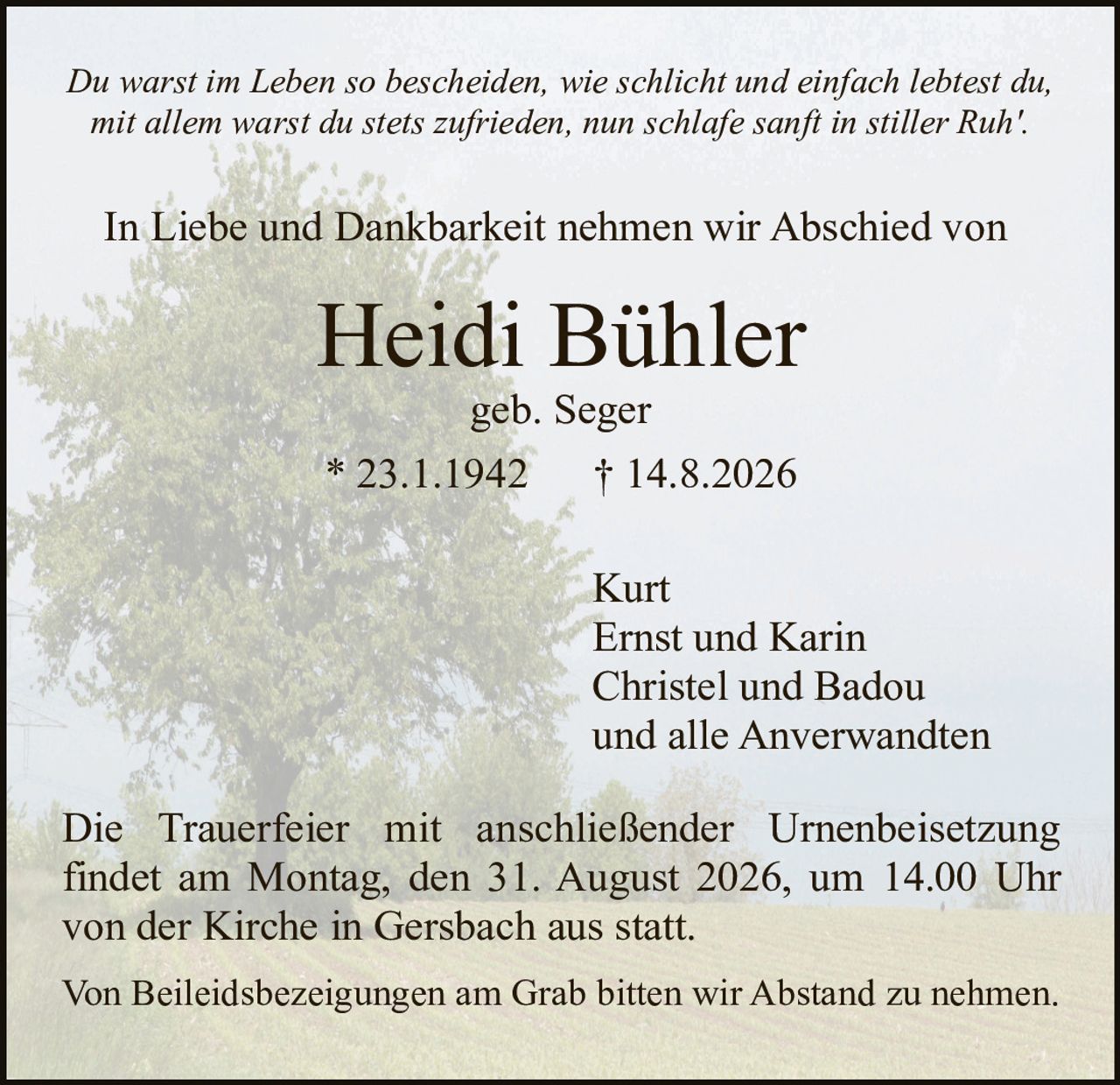 <p><i>Du warst im Leben so bescheiden, wie schlicht und einfach lebtest du, mit allem warst du stets zufrieden, nun schlafe sanft in stiller Ruh'.</i></p><p>In Liebe und Dankbarkeit nehmen wir Abschied von</p><p><strong>Heidi Bühler</strong></p><p>geb. Seger</p><p>* 23.1.1942 † 14.8.2026</p><p>Kurt<br>Ernst und Karin<br>Christel und Badou<br>und alle Anverwandten</p><p>Die Trauerfeier mit anschließender Urnenbeisetzung findet am Montag, den 31. August 2026, um 14.00 Uhr von der Kirche in Gersbach aus statt.</p><p>Von Beileidsbezeignungen am Grab bitten wir Abstand zu nehmen.</p>