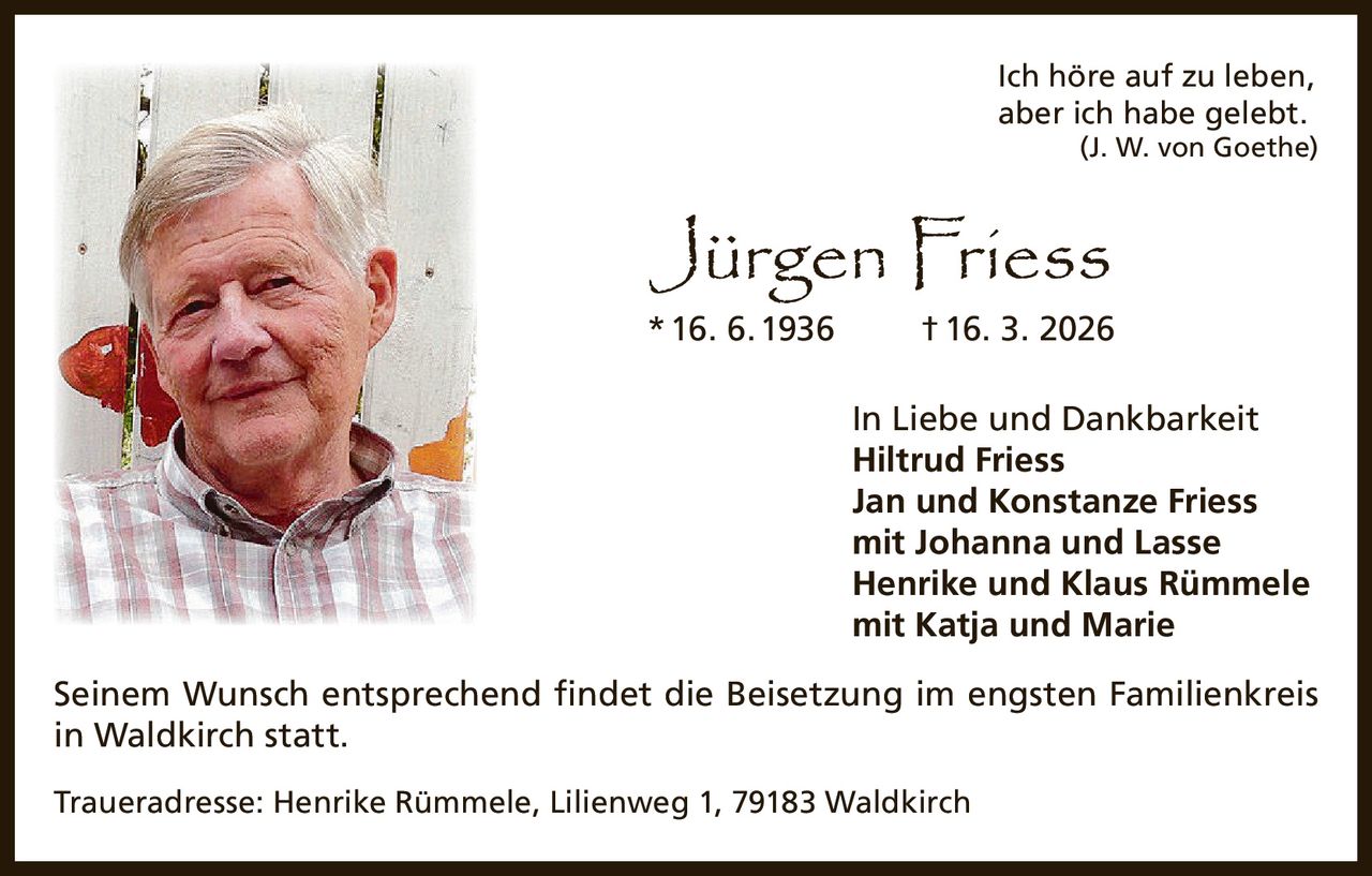 Ich höre auf zu leben,
aber ich habe gelebt.


(J. W. von Goethe)

Jürgen Friess

* 16. 6. 1936

† 16. 3. 2026

In Liebe und Dankbarkeit
Hiltrud Friess
Jan und Konstanze Friess
mit Johanna und Lasse
Henrike und Klaus Rümmele
mit Katja und Marie
Seinem Wunsch entsprechend findet die Beisetzung im engsten Familienkreis
in Waldkirch statt.
Traueradresse: Henrike Rümmele, Lilienweg 1, 79183 Waldkirch