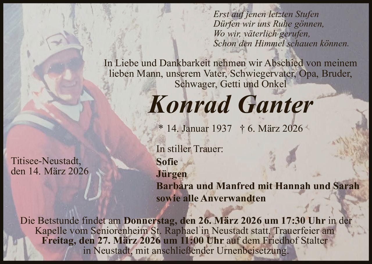 Erst auf jenen letzten Stufen
Dürfen wir uns Ruhe gönnen,
Wo wir, väterlich gerufen,
Schon den Himmel schauen können.

In Liebe und Dankbarkeit nehmen wir Abschied von meinem
lieben Mann, unserem Vater, Schwiegervater, Opa, Bruder,
Schwager, Getti und Onkel

Konrad Ganter
* 14. Januar 1937 † 6. März 2026

Titisee-Neustadt,
den 14. März 2026

In stiller Trauer:
Sofie
Jürgen
Barbara und Manfred mit Hannah und Sarah
sowie alle Anverwandten

Die Betstunde findet am Donnerstag, den 26. März 2026 um 17:30 Uhr in der
Kapelle vom Seniorenheim St. Raphael in Neustadt statt. Trauerfeier am
Freitag, den 27. März 2026 um 11:00 Uhr auf dem Friedhof Stalter
in Neustadt, mit anschließender Urnenbeisetzung.