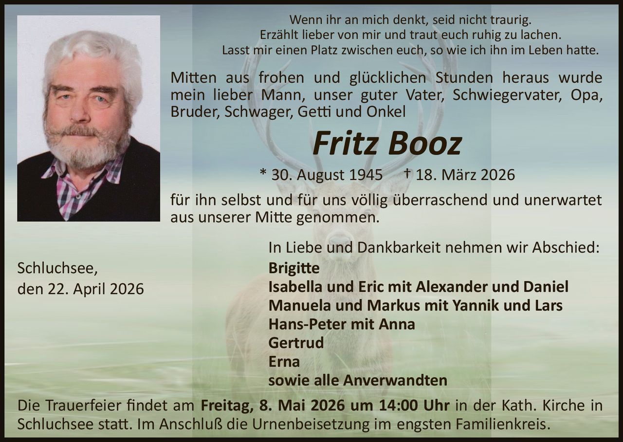 Wenn ihr an mich denkt, seid nicht traurig.
Erzählt lieber von mir und traut euch ruhig zu lachen.
Lasst mir einen Platz zwischen euch, so wie ich ihn im Leben ha�e.

Mi�en aus frohen und glücklichen Stunden heraus wurde
mein lieber Mann, unser guter Vater, Schwiegervater, Opa,
Bruder, Schwager, Ge� und Onkel

Fritz Booz
* 30. August 1945 † 18. März 2026
für ihn selbst und für uns völlig überraschend und unerwartet
aus unserer Mi�e genommen.
In Liebe und Dankbarkeit nehmen wir Abschied:
Brigi�e
Isabella und Eric mit Alexander und Daniel
Manuela und Markus mit Yannik und Lars
Hans­Peter mit Anna
Gertrud
Erna
sowie alle Anverwandten
Die Trauerfeier ﬁndet am Freitag, 8. Mai 2026 um 14:00 Uhr in der Kath. Kirche in
Schluchsee sta�. Im Anschluß die Urnenbeisetzung im engsten Familienkreis.
Schluchsee,
den 22. April 2026