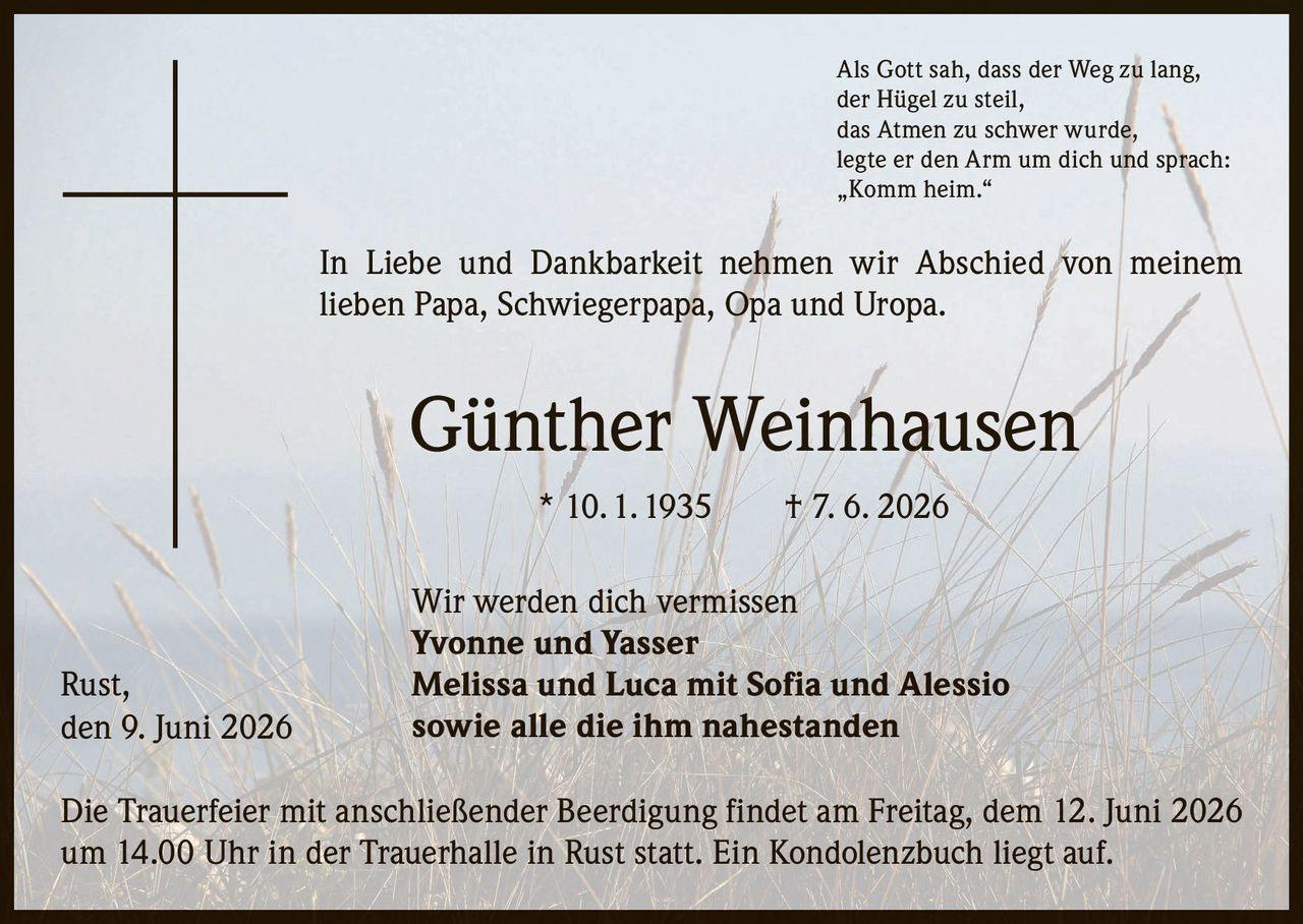 <p>Als Gott sah, dass der Weg zu lang, der Hügel zu steil, das Atmen zu schwer wurde, legte er den Arm um dich und sprach: „Komm heim."</p>

<p>In Liebe und Dankbarkeit nehmen wir Abschied von meinem lieben Papa, Schwiegerpapa, Opa und Uropa.</p>

<p><strong>Günther Weinhausen</strong> * 10. 1. 1935 † 7. 6. 2026</p>

<p>Wir werden dich vermissen</p>

<p><strong>Yvonne und Yasser</strong><br>
<strong>Melissa und Luca mit Sofia und Alessio</strong><br>
sowie alle die ihm nahestanden</p>

<p>Die Trauerfeier mit anschließender Beerdigung findet am Freitag, dem 12. Juni 2026 um 14.00 Uhr in der Trauerhalle in Rust statt. Ein Kondolenzbuch liegt auf.</p>

<p>Rust, den 9. Juni 2026</p>