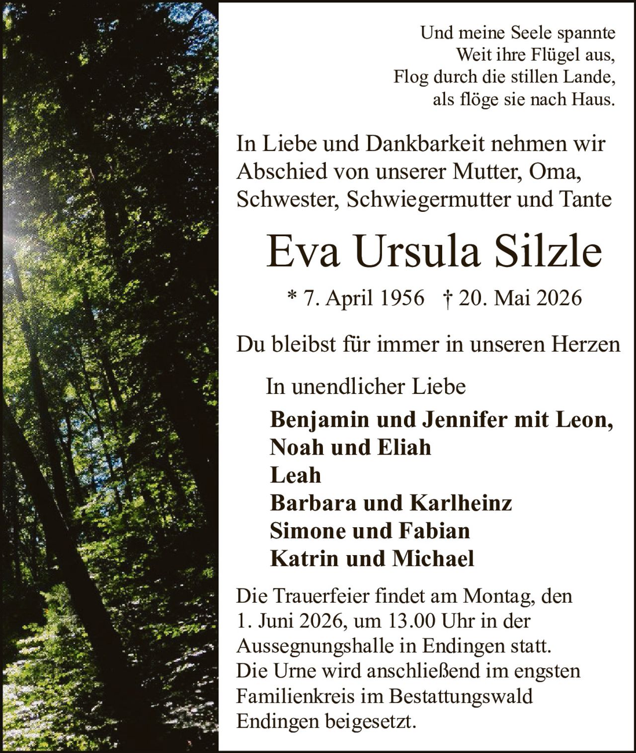 <p>Und meine Seele spannte<br>Weit ihre Flügel aus,<br>Flog durch die stillen Lande,<br>als flöge sie nach Haus.</p><p>In Liebe und Dankbarkeit nehmen wir<br>Abschied von unserer Mutter, Oma,<br>Schwester, Schwiegermutter und Tante</p><p><strong>Eva Ursula Silzle</strong><br>* 7. April 1956 † 20. Mai 2026</p><p>Du bleibst für immer in unseren Herzen</p><p>In unendlicher Liebe<br><strong>Benjamin und Jennifer mit Leon,<br>Noah und Eliah<br>Leah<br>Barbara und Karlheinz<br>Simone und Fabian<br>Katrin und Michael</strong></p><p>Die Trauerfeier findet am Montag, den<br>1. Juni 2026, um 13.00 Uhr in der<br>Aussegnungshalle in Endingen statt.<br>Die Urne wird anschließend im engsten<br>Familienkreis im Bestattungswald<br>Endingen beigesetzt.</p>
