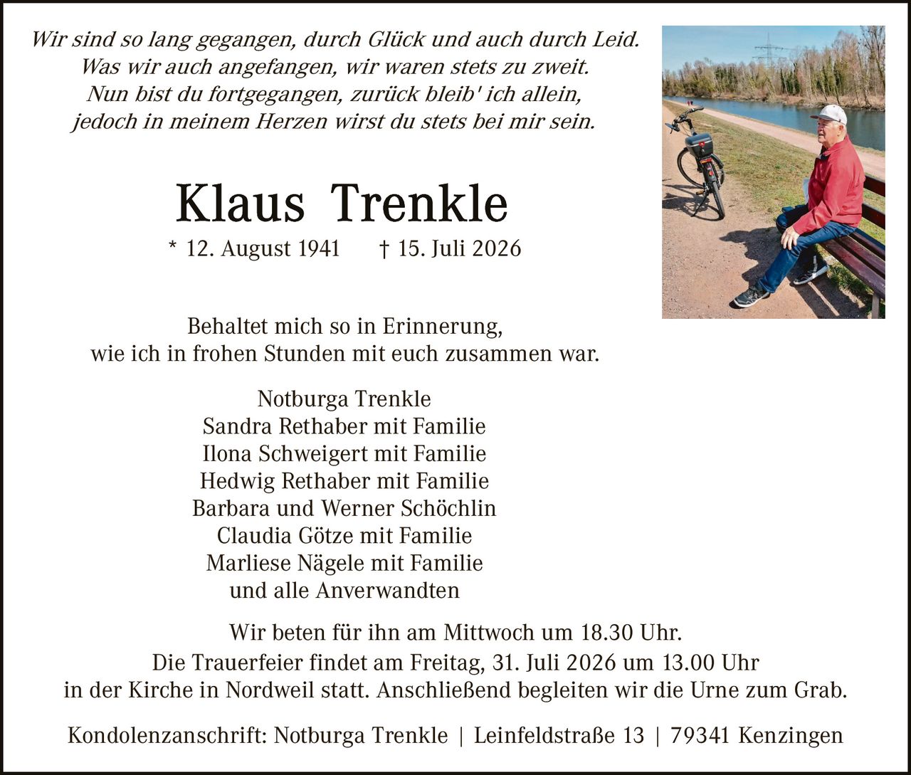 <p><i>Wir sind so lang gegangen, durch Glück und auch durch Leid.<br>Was wir auch angefangen, wir waren stets zu zweit.<br>Nun bist du fortgegangen, zurück bleib' ich allein,<br>jedoch in meinem Herzen wirst du stets bei mir sein.</i></p>

<p><strong>Klaus Trenkle</strong><br>* 12. August 1941 † 15. Juli 2026</p>

<p>Behaltet mich so in Erinnerung,<br>wie ich in frohen Stunden mit euch zusammen war.</p>

<p>Notburga Trenkle<br>Sandra Rethaber mit Familie<br>Ilona Schweigert mit Familie<br>Hedwig Rethaber mit Familie<br>Barbara und Werner Schöchlin<br>Claudia Götze mit Familie<br>Marliese Nägele mit Familie<br>und alle Anverwandten</p>

<p>Wir beten für ihn am Mittwoch um 18.30 Uhr.<br>Die Trauerfeier findet am Freitag, 31. Juli 2026 um 13.00 Uhr<br>in der Kirche in Nordweil statt. Anschließend begleiten wir die Urne zum Grab.</p>

<p>Kondolenzanschrift: Notburga Trenkle | Leinfeldstraße 13 | 79341 Kenzingen</p>
