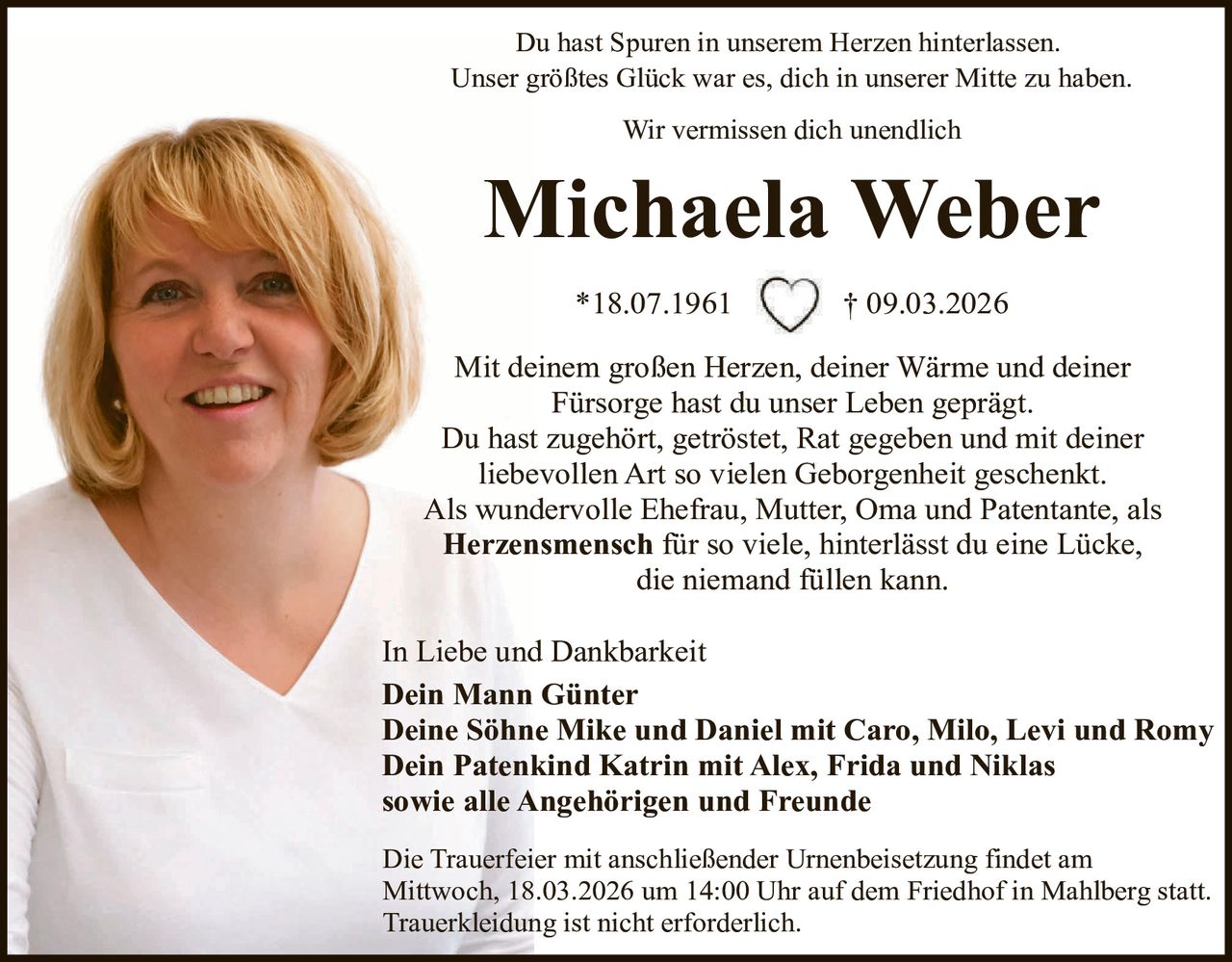 Du hast Spuren in unserem Herzen hinterlassen.
Unser größtes Glück war es, dich in unserer Mitte zu haben.
Wir vermissen dich unendlich

Michaela Weber
*18.07.1961

† 09.03.2026

Mit deinem großen Herzen, deiner Wärme und deiner
Fürsorge hast du unser Leben geprägt.
Du hast zugehört, getröstet, Rat gegeben und mit deiner
liebevollen Art so vielen Geborgenheit geschenkt.
Als wundervolle Ehefrau, Mutter, Oma und Patentante, als
Herzensmensch für so viele, hinterlässt du eine Lücke,
die niemand füllen kann.
In Liebe und Dankbarkeit
Dein Mann Günter
Deine Söhne Mike und Daniel mit Caro, Milo, Levi und Romy
Dein Patenkind Katrin mit Alex, Frida und Niklas
sowie alle Angehörigen und Freunde
Die Trauerfeier mit anschließender Urnenbeisetzung findet am
Mittwoch, 18.03.2026 um 14:00 Uhr auf dem Friedhof in Mahlberg statt.
Trauerkleidung ist nicht erforderlich.