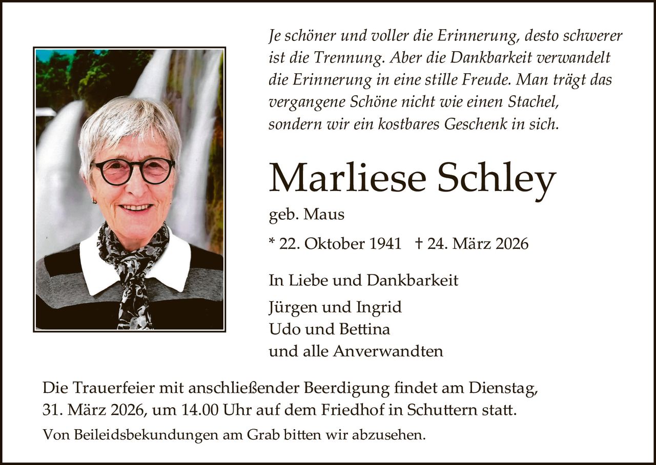 Je schöner und voller die Erinnerung, desto schwerer
ist die Trennung. Aber die Dankbarkeit verwandelt
die Erinnerung in eine stille Freude. Man trägt das
vergangene Schöne nicht wie einen Stachel,
sondern wir ein kostbares Geschenk in sich.

Marliese Schley
geb. Maus

* 22. Oktober 1941 † 24. März 2026
In Liebe und Dankbarkeit
Jürgen und Ingrid
Udo und Be�ina
und alle Anverwandten
Die Trauerfeier mit anschließender Beerdigung ﬁndet am Dienstag,
31. März 2026, um 14.00 Uhr auf dem Friedhof in Schu�ern sta�.
Von Beileidsbekundungen am Grab bi�en wir abzusehen.