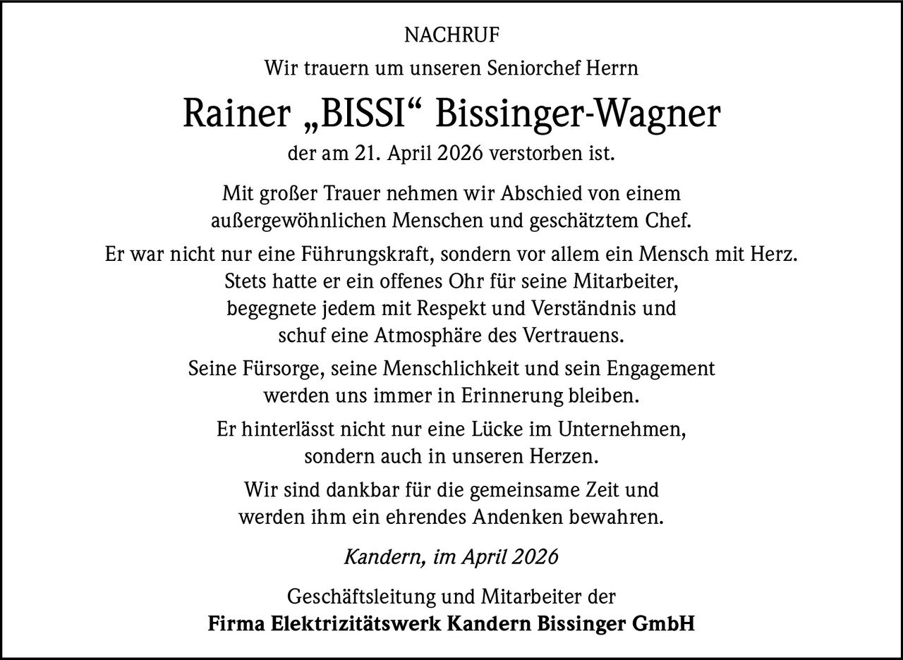 NACHRUF
Wir trauern um unseren Seniorchef Herrn

Rainer „BISSI“ Bissinger-Wagner
der am 21. April 2026 verstorben ist.
Mit großer Trauer nehmen wir Abschied von einem
außergewöhnlichen Menschen und geschätztem Chef.
Er war nicht nur eine Führungskraft, sondern vor allem ein Mensch mit Herz.
Stets hatte er ein offenes Ohr für seine Mitarbeiter,
begegnete jedem mit Respekt und Verständnis und
schuf eine Atmosphäre des Vertrauens.
Seine Fürsorge, seine Menschlichkeit und sein Engagement
werden uns immer in Erinnerung bleiben.
Er hinterlässt nicht nur eine Lücke im Unternehmen,
sondern auch in unseren Herzen.
Wir sind dankbar für die gemeinsame Zeit und
werden ihm ein ehrendes Andenken bewahren.
Kandern, im April 2026
Geschäftsleitung und Mitarbeiter der
Firma Elektrizitätswerk Kandern Bissinger GmbH