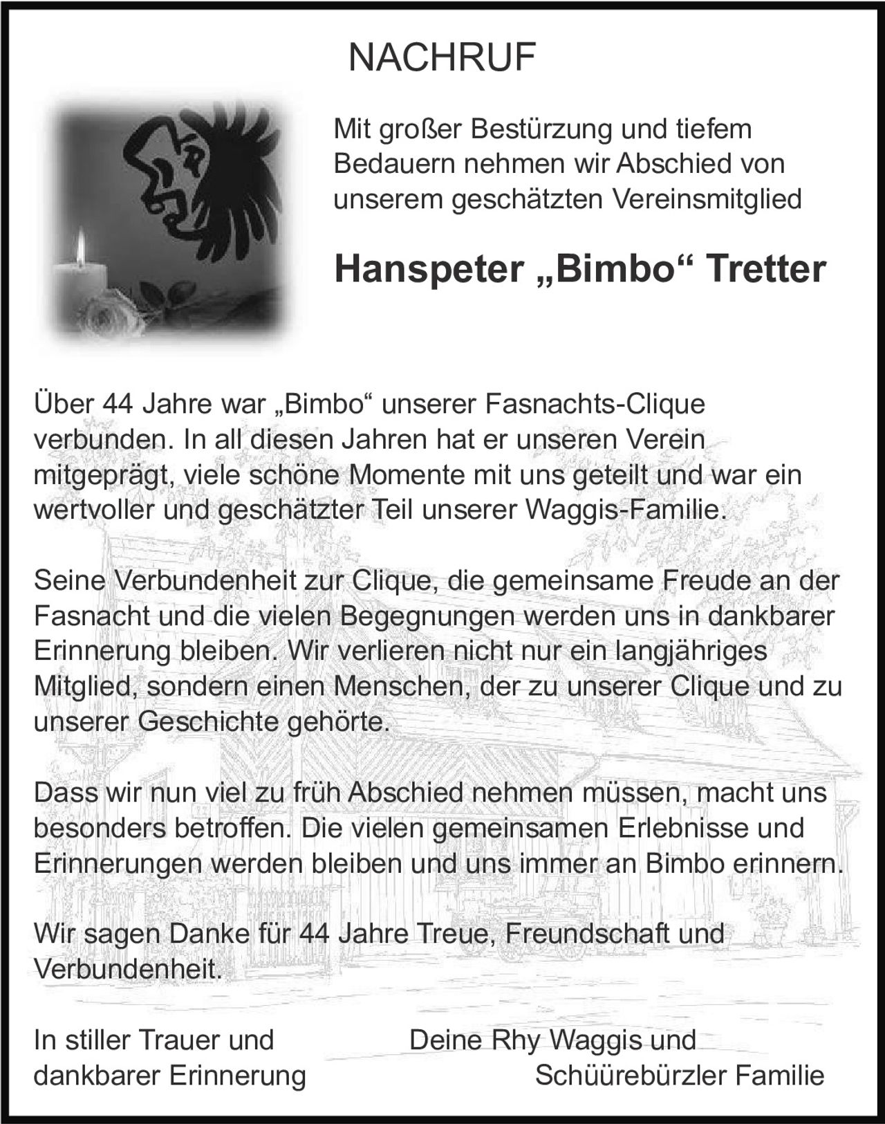 <p><strong>NACHRUF</strong></p>

<p>Mit großer Bestürzung und tiefem Bedauern nehmen wir Abschied von unserem geschätzten Vereinsmitglied</p>

<p><strong>Hanspeter „Bimbo" Tretter</strong></p>

<p>Über 44 Jahre war „Bimbo" unserer Fasnachts-Clique verbunden. In all diesen Jahren hat er unseren Verein mitgeprägt, viele schöne Momente mit uns geteilt und war ein wertvoller und geschätzter Teil unserer Waggis-Familie.</p>

<p>Seine Verbundenheit zur Clique, die gemeinsame Freude an der Fasnacht und die vielen Begegnungen werden uns in dankbarer Erinnerung bleiben. Wir verlieren nicht nur ein langjähriges Mitglied, sondern einen Menschen, der zu unserer Clique und zu unserer Geschichte gehörte.</p>

<p>Dass wir nun viel zu früh Abschied nehmen müssen, macht uns besonders betroffen. Die vielen gemeinsamen Erlebnisse und Erinnerungen werden bleiben und uns immer an Bimbo erinnern.</p>

<p>Wir sagen Danke für 44 Jahre Treue, Freundschaft und Verbundenheit.</p>

<p>In stiller Trauer und<br/>dankbarer Erinnerung</p>

<p>Deine Rhy Waggis und<br/>Schüürebürzler Familie</p>