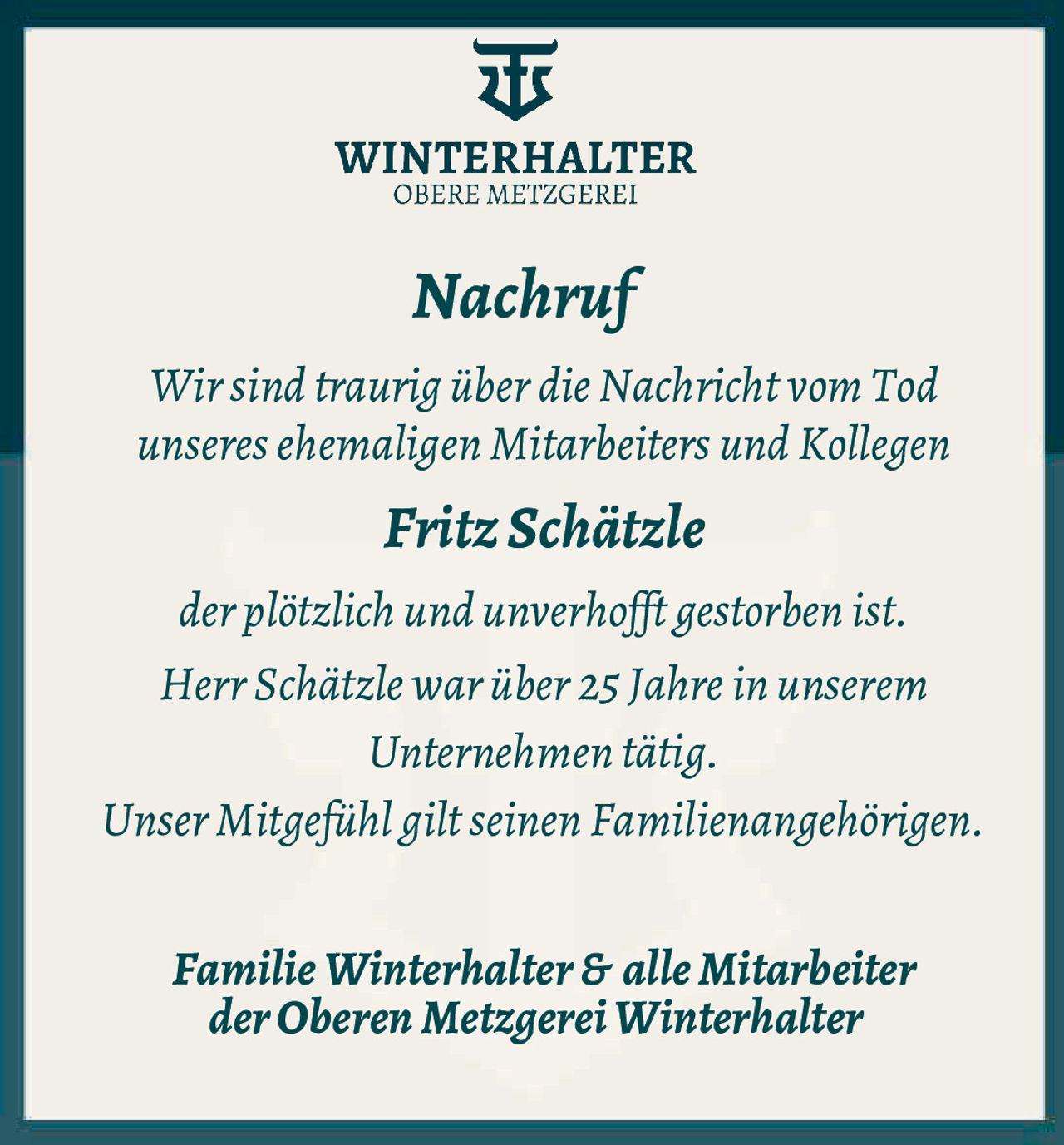 <p><strong>Nachruf</strong></p><p>Wir sind traurig über die Nachricht vom Tod unseres ehemaligen Mitarbeiters und Kollegen</p><p><strong>Fritz Schätzle</strong></p><p>der plötzlich und unverhofft gestorben ist.</p><p>Herr Schätzle war über 25 Jahre in unserem Unternehmen tätig.</p><p>Unser Mitgefühl gilt seinen Familienangehörigen.</p><p><strong>Familie Winterhalter & alle Mitarbeiter der Oberen Metzgerei Winterhalter</strong></p>