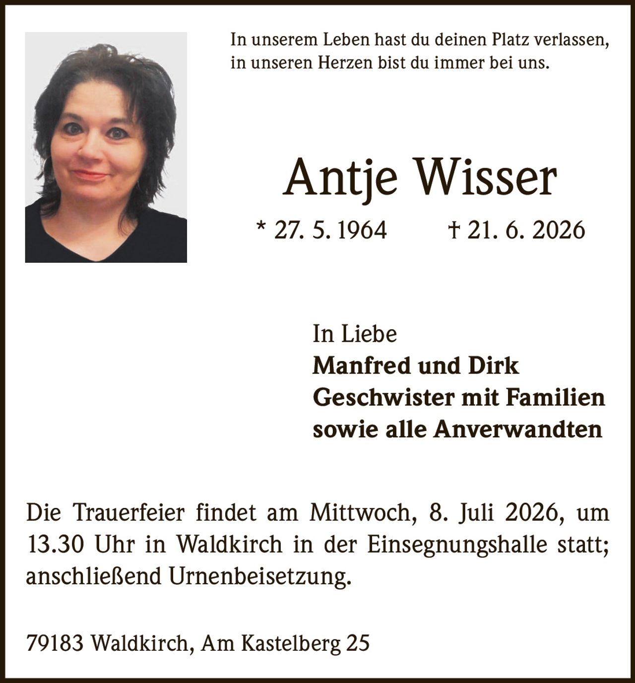 <p>In unserem Leben hast du deinen Platz verlassen, in unseren Herzen bist du immer bei uns.</p>

<p><strong>Antje Wisser</strong><br>* 27. 5. 1964 † 21. 6. 2026</p>

<p><strong>In Liebe</strong><br>Manfred und Dirk<br>Geschwister mit Familien<br>sowie alle Anverwandten</p>

<p>Die Trauerfeier findet am Mittwoch, 8. Juli 2026, um 13.30 Uhr in Waldkirch in der Einsegnungshalle statt; anschließend Urnenbeisetzung.</p>

<p>79183 Waldkirch, Am Kastelberg 25</p>