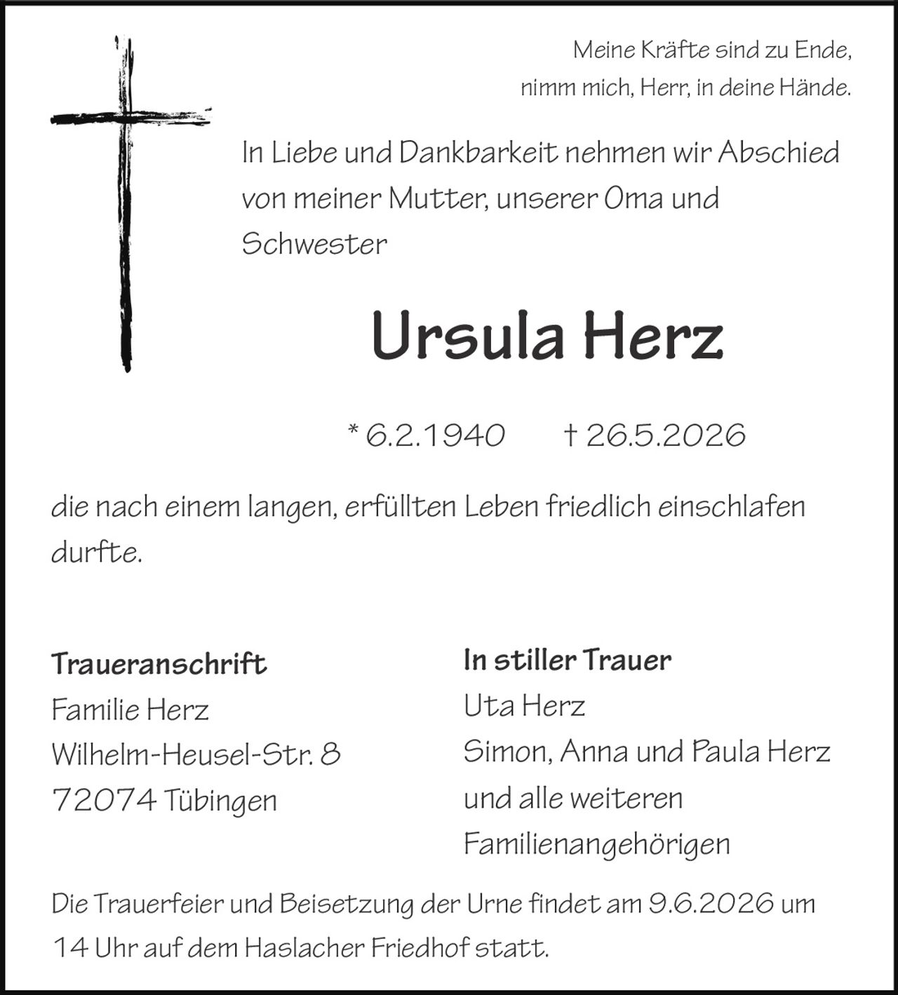 <p>Meine Kräfte sind zu Ende,<br>nimm mich, Herr, in deine Hände.</p><p>In Liebe und Dankbarkeit nehmen wir Abschied<br>von meiner Mutter, unserer Oma und<br>Schwester</p><p><strong>Ursula Herz</strong></p><p>* 6.2.1940 † 26.5.2026</p><p>die nach einem langen, erfüllten Leben friedlich einschlafen<br>durfte.</p><p><strong>In stiller Trauer</strong><br>Uta Herz<br>Simon, Anna und Paula Herz<br>und alle weiteren<br>Familienangehörigen</p><p><strong>Traueranschrift</strong><br>Familie Herz<br>Wilhelm-Heusel-Str. 8<br>72074 Tübingen</p><p>Die Trauerfeier und Beisetzung der Urne findet am 9.6.2026 um<br>14 Uhr auf dem Haslacher Friedhof statt.</p>