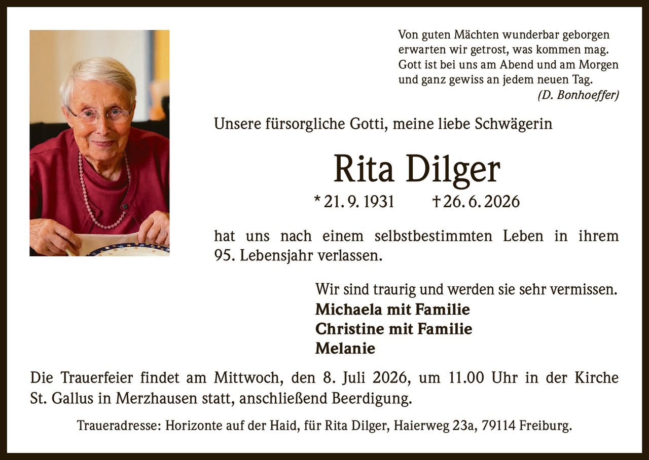 <p>Von guten Mächten wunderbar geborgen
erwarten wir getrost, was kommen mag.
Gott ist bei uns am Abend und am Morgen
und ganz gewiss an jedem neuen Tag.
<i>(D. Bonhoeffer)</i></p>

<p>Unsere fürsorgliche Gotti, meine liebe Schwägerin</p>

<p><strong>Rita Dilger</strong><br>
* 21. 9. 1931 † 26. 6. 2026</p>

<p>hat uns nach einem selbstbestimmten Leben in ihrem 95. Lebensjahr verlassen.</p>

<p>Wir sind traurig und werden sie sehr vermissen.<br>
<strong>Michaela mit Familie</strong><br>
<strong>Christine mit Familie</strong><br>
<strong>Melanie</strong></p>

<p>Die Trauerfeier findet am Mittwoch, den 8. Juli 2026, um 11.00 Uhr in der Kirche St. Gallus in Merzhausen statt, anschließend Beerdigung.</p>

<p>Traueradresse: Horizonte auf der Haid, für Rita Dilger, Haierweg 23a, 79114 Freiburg.</p>