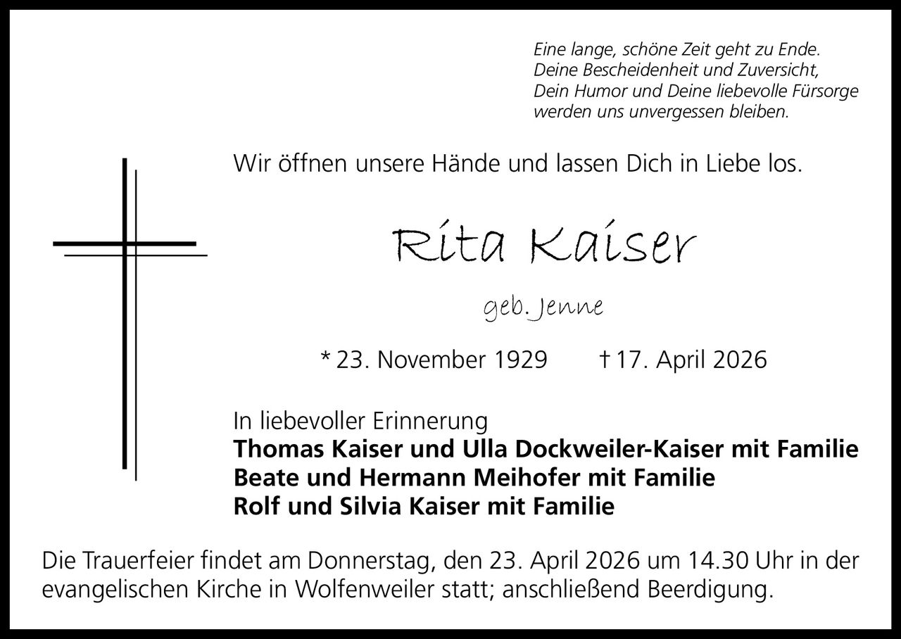 Eine lange, schöne Zeit geht zu Ende.
Deine Bescheidenheit und Zuversicht,
Dein Humor und Deine liebevolle Fürsorge
werden uns unvergessen bleiben.

Wir öffnen unsere Hände und lassen Dich in Liebe los.

Rita Kaiser
geb. Jenne
* 23. November 1929   † 17. April 2026
In liebevoller Erinnerung
Thomas Kaiser und Ulla Dockweiler-Kaiser mit Familie
Beate und Hermann Meihofer mit Familie
Rolf und Silvia Kaiser mit Familie
Die Trauerfeier findet am Donnerstag, den 23. April 2026 um 14.30 Uhr in der
evangelischen Kirche in Wolfenweiler statt; anschließend Beerdigung.