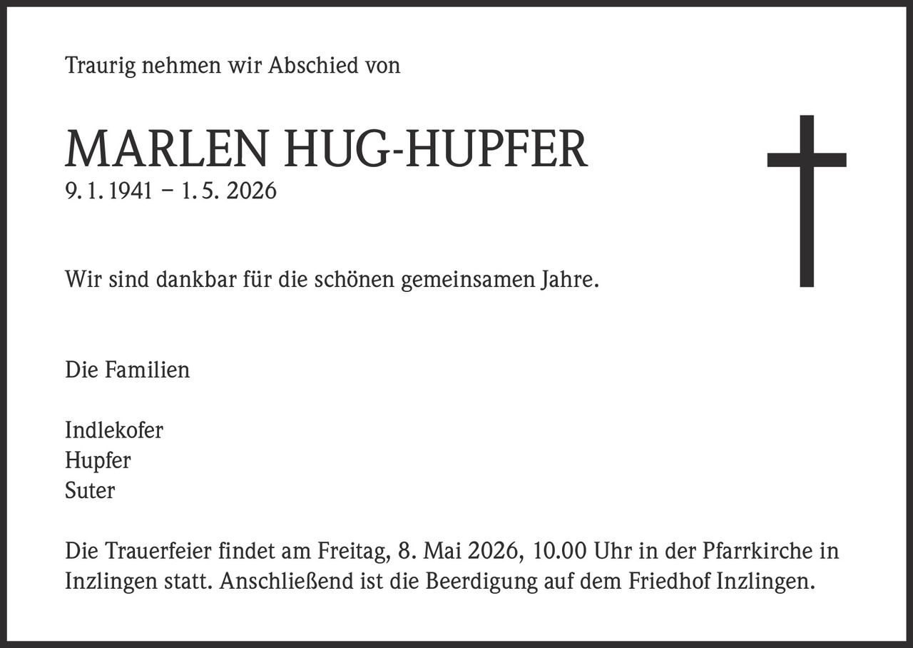 <p>Traurig nehmen wir Abschied von</p><p><strong>MARLEN HUG-HUPFER</strong><br>9. 1. 1941 – 1. 5. 2026</p><p>Wir sind dankbar für die schönen gemeinsamen Jahre.</p><p>Die Familien<br>Indlekofer<br>Hupfer<br>Suter</p><p>Die Trauerfeier findet am Freitag, 8. Mai 2026, 10.00 Uhr in der Pfarrkirche in Inzlingen statt. Anschließend ist die Beerdigung auf dem Friedhof Inzlingen.</p>