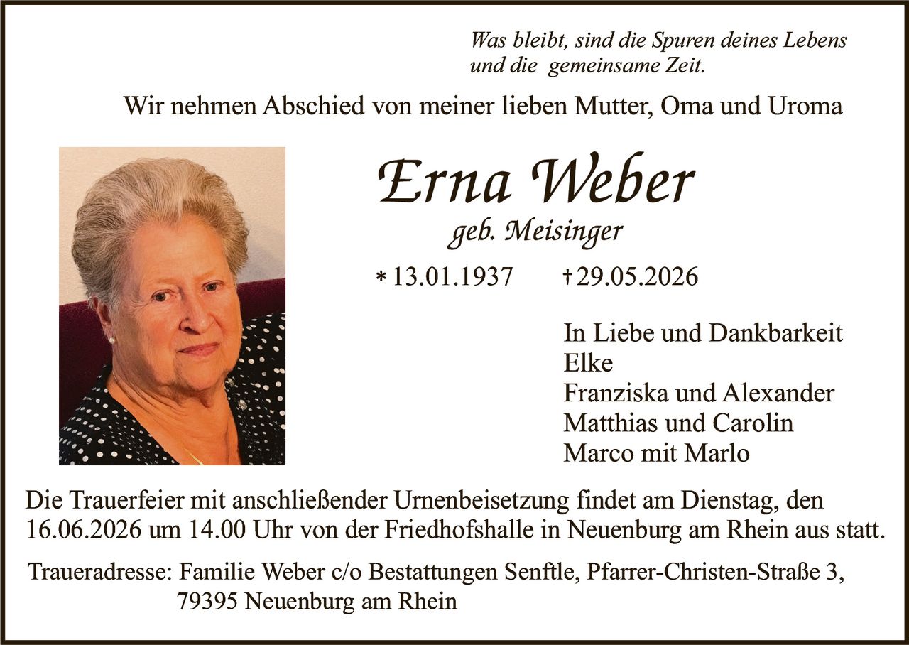<p><i>Was bleibt, sind die Spuren deines Lebens und die gemeinsame Zeit.</i></p>

<p>Wir nehmen Abschied von meiner lieben Mutter, Oma und Uroma</p>

<p><strong>Erna Weber</strong><br>
<i>geb. Meisinger</i><br>
* 13.01.1937     + 29.05.2026</p>

<p><strong>In Liebe und Dankbarkeit</strong><br>
Elke<br>
Franziska und Alexander<br>
Matthias und Carolin<br>
Marco mit Marlo</p>

<p>Die Trauerfeier mit anschließender Urnenbeisetzung findet am Dienstag, den 16.06.2026 um 14.00 Uhr von der Friedhofshalle in Neuenburg am Rhein aus statt.</p>

<p><strong>Traueradresse:</strong> Familie Weber c/o Bestattungen Senftle, Pfarrer-Christen-Straße 3, 79395 Neuenburg am Rhein</p>