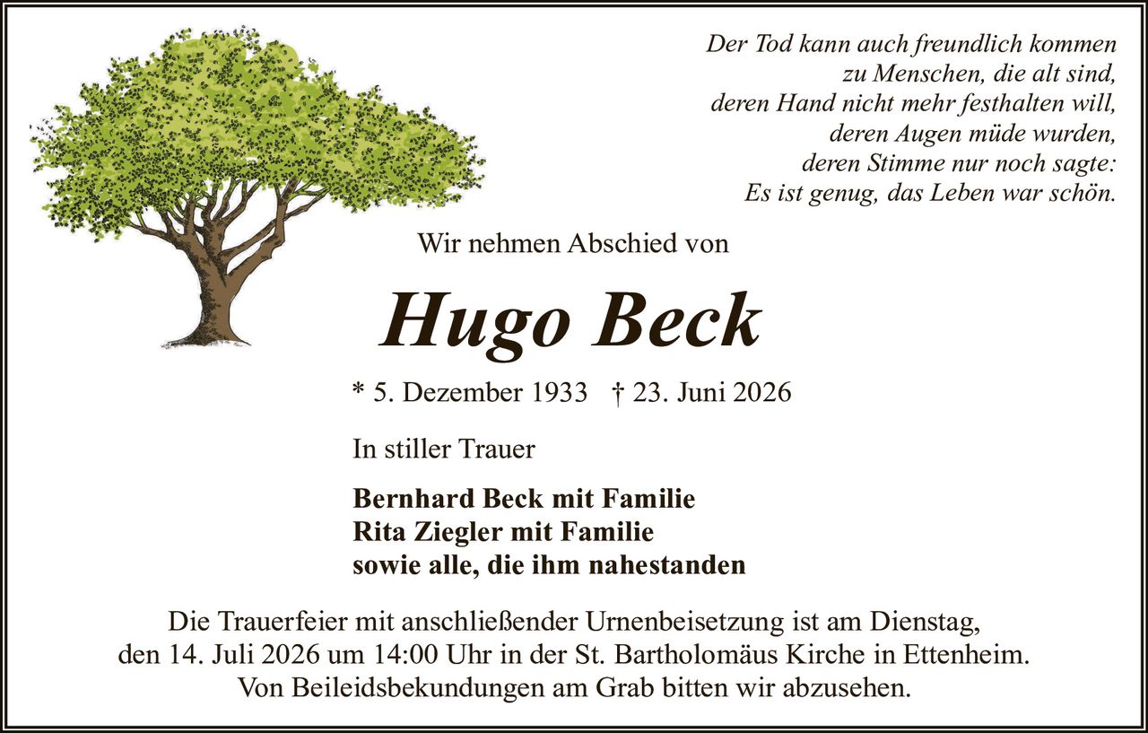<p><i>Der Tod kann auch freundlich kommen zu Menschen, die alt sind, deren Hand nicht mehr festhalten will, deren Augen müde wurden, deren Stimme nur noch sagte: Es ist genug, das Leben war schön.</i></p><p>Wir nehmen Abschied von</p><p><strong>Hugo Beck</strong></p><p>* 5. Dezember 1933  † 23. Juni 2026</p><p>In stiller Trauer</p><p><strong>Bernhard Beck mit Familie<br/>Rita Ziegler mit Familie<br/>sowie alle, die ihm nahestanden</strong></p><p>Die Trauerfeier mit anschließender Urnenbeisetzung ist am Dienstag, den 14. Juli 2026 um 14:00 Uhr in der St. Bartholomäus Kirche in Ettenheim. Von Beileigsbekundungen am Grab bitten wir abzusehen.</p>