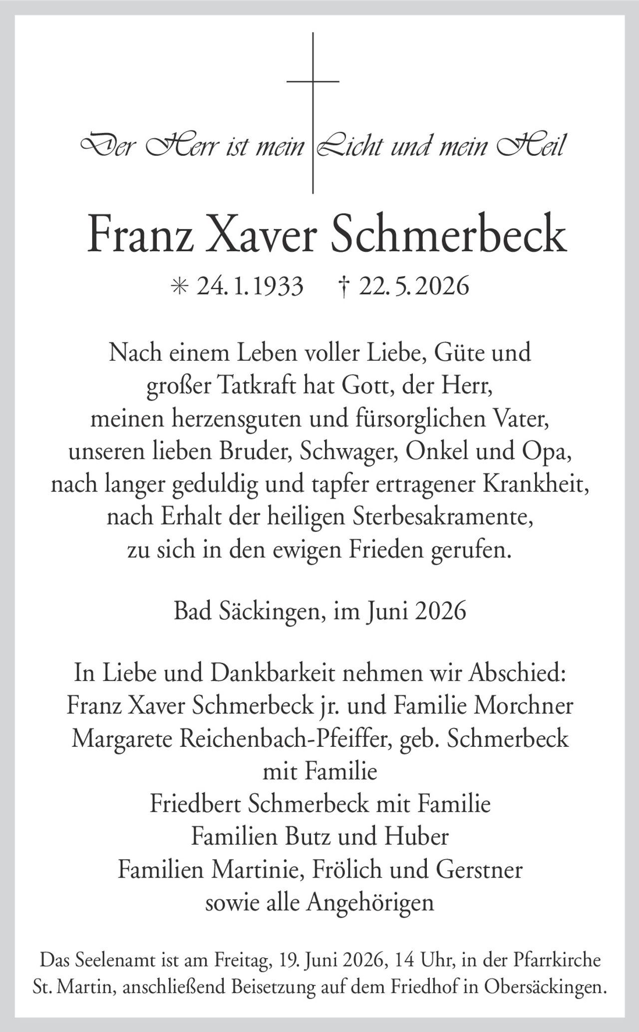 <p><i>Der Herr ist mein Licht und mein Heil</i></p><p><strong>Franz Xaver Schmerbeck</strong><br>✳ 24.1.1933 † 22.5.2026</p><p>Nach einem Leben voller Liebe, Güte und großer Tatkraft hat Gott, der Herr, meinen herzensguten und fürsorglichen Vater, unseren lieben Bruder, Schwager, Onkel und Opa, nach langer Geduld und tapfer ertragener Krankheit, nach Erhalt der heiligen Sterbesakramente, zu sich in den ewigen Frieden gerufen.</p><p>Bad Säckingen, im Juni 2026</p><p>In Liebe und Dankbarkeit nehmen wir Abschied:<br>Franz Xaver Schmerbeck jr. und Familie Morchner<br>Margarete Reichenbach-Pfeiffer, geb. Schmerbeck<br>mit Familie<br>Friedbert Schmerbeck mit Familie<br>Familien Butz und Huber<br>Familien Martinie, Frölich und Gerstner<br>sowie alle Angehörigen</p><p>Das Seelenamt ist am Freitag, 19. Juni 2026, 14 Uhr, in der Pfarrkirche St. Martin, anschließend Beisetzung auf dem Friedhof in Obersäckingen.</p>