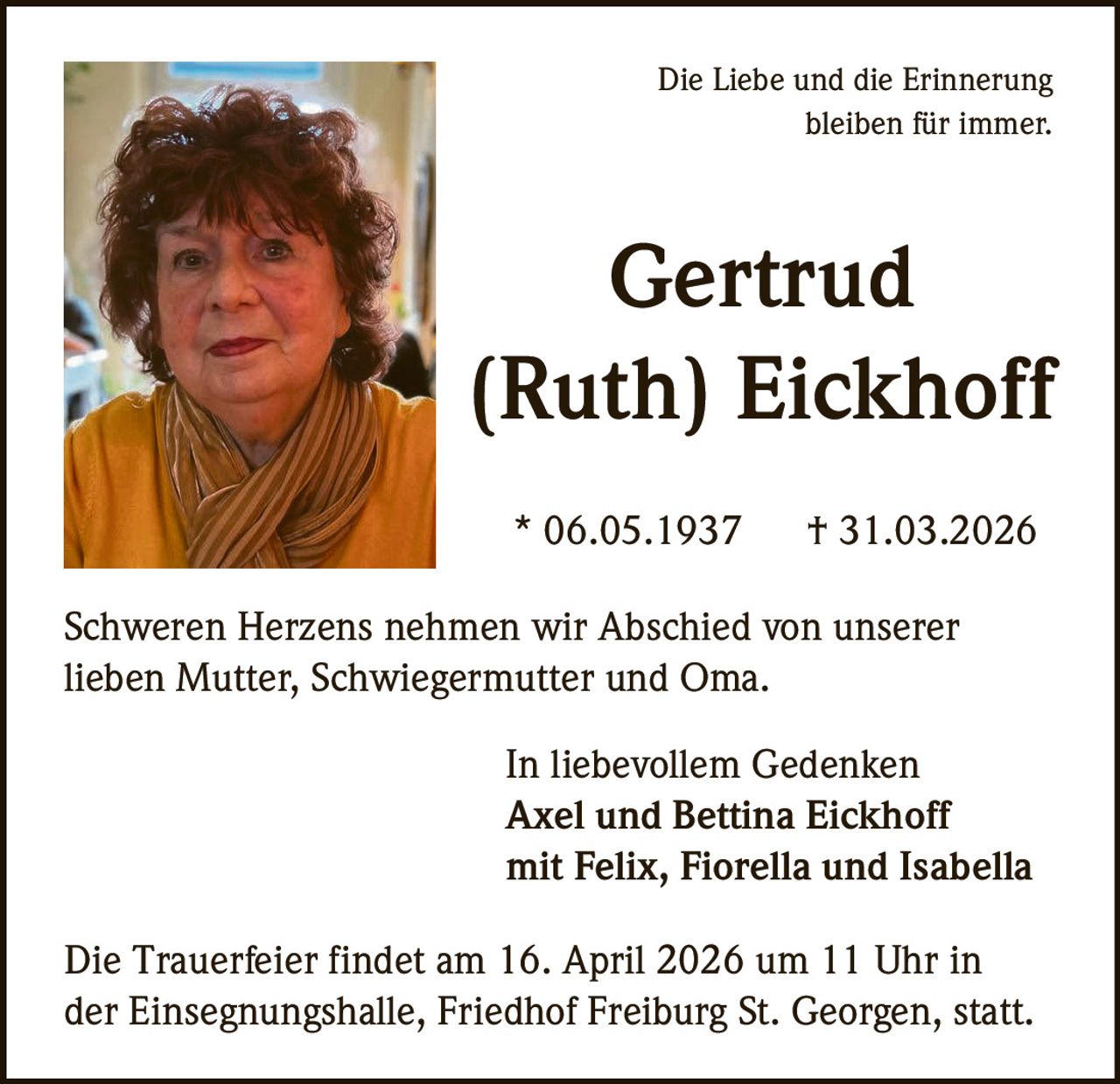 Die Liebe und die Erinnerung
bleiben für immer.

Gertrud
(Ruth) Eickhoff
* 06.05.1937

† 31.03.2026

Schweren Herzens nehmen wir Abschied von unserer
lieben Mutter, Schwiegermutter und Oma.
In liebevollem Gedenken
Axel und Bettina Eickhoff
mit Felix, Fiorella und Isabella
Die Trauerfeier findet am 16. April 2026 um 11 Uhr in
der Einsegnungshalle, Friedhof Freiburg St. Georgen, statt.