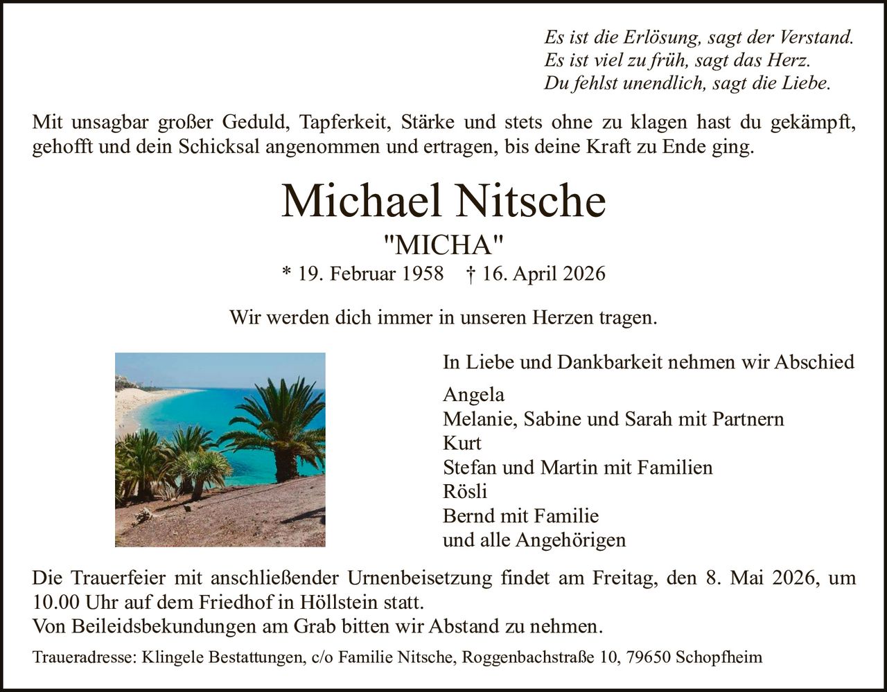 <p>Es ist die Erlösung, sagt der Verstand. <br>Es ist viel zu früh, sagt das Herz. <br>Du fehlst unendlich, sagt die Liebe.</p><p>Mit unsagbar großer Geduld, Tapferkeit, Stärke und stets ohne zu klagen hast du gekämpft, gehofft und dein Schicksal angenommen und ertragen, bis deine Kraft zu Ende ging.</p><p><strong>Michael Nitsche</strong><br>"MICHA"<br>* 19. Februar 1958 † 16. April 2026</p><p>Wir werden dich immer in unseren Herzen tragen.</p><p>In Liebe und Dankbarkeit nehmen wir Abschied<br>Angela<br>Melanie, Sabine und Sarah mit Partnern<br>Kurt<br>Stefan und Martin mit Familien<br>Rösli<br>Bernd mit Familie<br>und alle Angehörigen</p><p>Die Trauerfeier mit anschließender Urnenbeisetzung findet am Freitag, den 8. Mai 2026, um 10.00 Uhr auf dem Friedhof in Höllstein statt.<br>Von Beileidsbekundungen am Grab bitten wir Abstand zu nehmen.<br>Traueradresse: Klingele Bestattungen, c/o Familie Nitsche, Roggenbachstraße 10, 79650 Schopfheim</p>