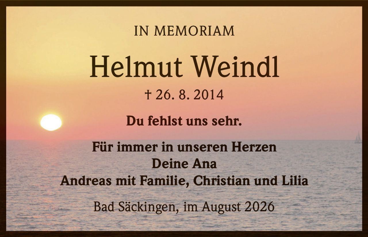<p><strong>IN MEMORIAM</strong></p><p><strong>Helmut Weindl</strong><br>† 26. 8. 2014</p><p>Du fehlst uns sehr.</p><p>Für immer in unseren Herzen<br>Deine Ana<br>Andreas mit Familie, Christian und Lilia</p><p>Bad Säckingen, im August 2026</p>