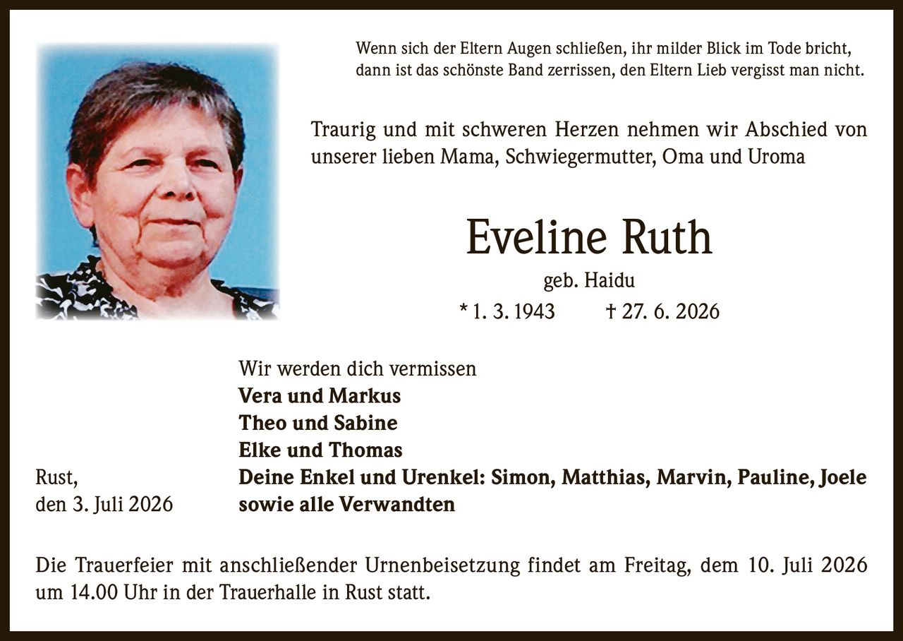 <p>Wenn sich der Eltern Augen schließen, ihr milder Blick im Tode bricht, dann ist das schönste Band zerrissen, den Eltern Lieb vergisst man nicht.</p>

<p>Traurig und mit schweren Herzen nehmen wir Abschied von unserer lieben Mama, Schwiegermutter, Oma und Uroma</p>

<p><strong>Eveline Ruth geb. Haidu</strong><br/>* 1. 3. 1943 † 27. 6. 2026</p>

<p>Wir werden dich vermissen<br/>
<strong>Vera und Markus</strong><br/>
<strong>Theo und Sabine</strong><br/>
<strong>Elke und Thomas</strong><br/>
Rust, <strong>Deine Enkel und Urenkel: Simon, Matthias, Marvin, Pauline, Joele</strong><br/>
den 3. Juli 2026 sowie alle Verwandten</p>

<p>Die Trauerfeier mit anschließender Urnenbeisetzung findet am Freitag, dem 10. Juli 2026 um 14.00 Uhr in der Trauerhalle in Rust statt.</p>