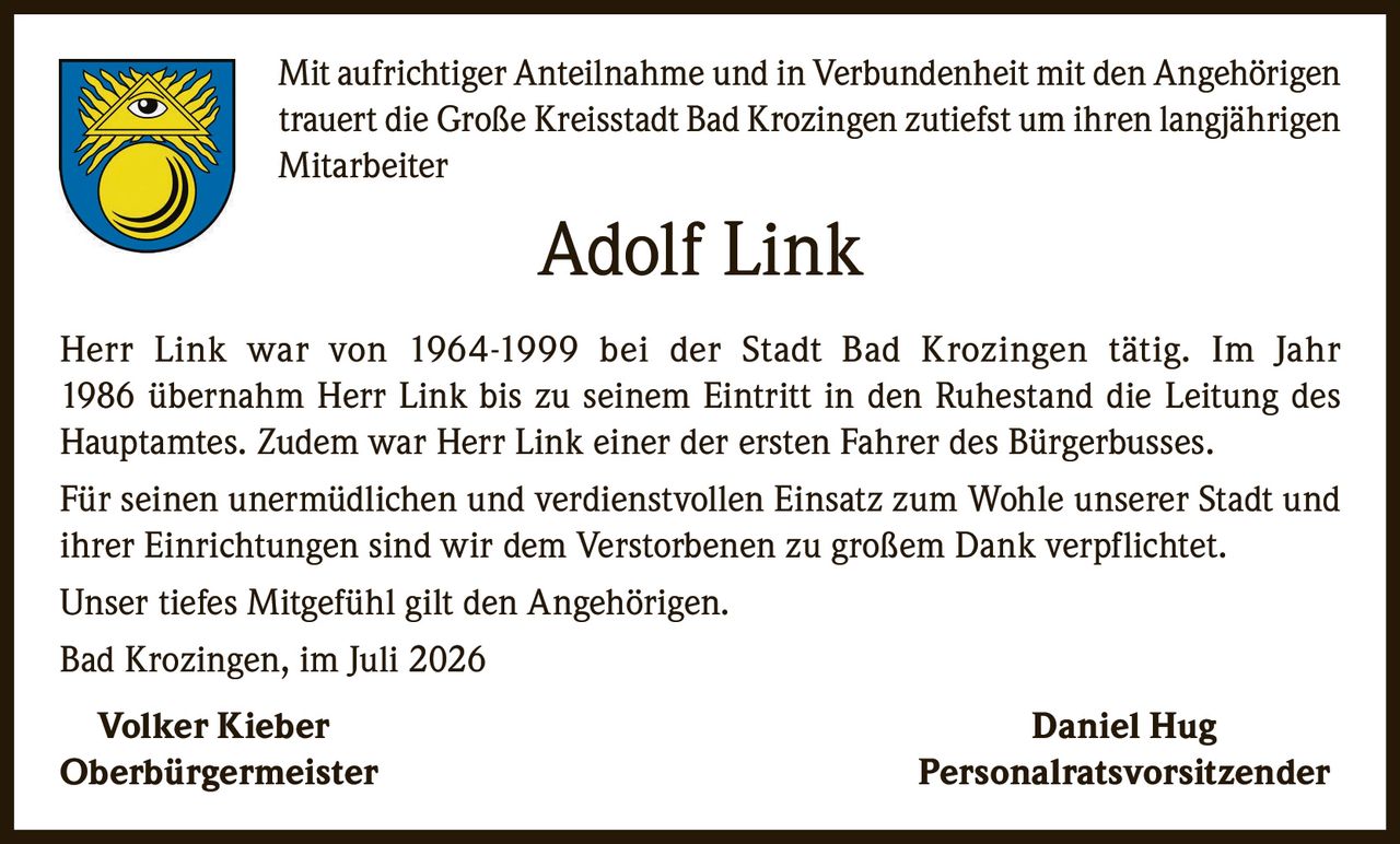 <p>Mit aufrichtiger Anteilnahme und in Verbundenheit mit den Angehörigen trauert die Große Kreisstadt Bad Krozingen zutiefst um ihren langjährigen Mitarbeiter</p>

<p><strong>Adolf Link</strong></p>

<p>Herr Link war von 1964-1999 bei der Stadt Bad Krozingen tätig. Im Jahr 1986 übernahm Herr Link bis zu seinem Eintritt in den Ruhestand die Leitung des Hauptamtes. Zudem war Herr Link einer der ersten Fahrer des Bürgerbusses.</p>

<p>Für seinen unermüdlichen und verdienstvollen Einsatz zum Wohle unserer Stadt und ihrer Einrichtungen sind wir dem Verstorbenen zu großem Dank verpflichtet.</p>

<p>Unser tiefes Mitgefühl gilt den Angehörigen.</p>

<p>Bad Krozingen, im Juli 2026</p>

<p><strong>Volker Kieber</strong> <strong>Daniel Hug</strong><br/>Oberbürgermeister Personalratsvorsitzender</p>
