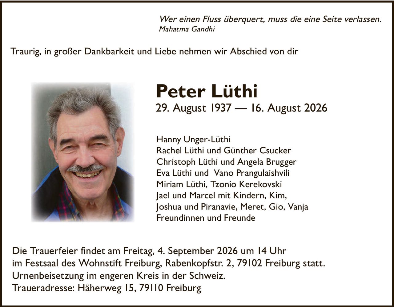 <p><i>Wer einen Fluss überquert, muss die eine Seite verlassen.<br>Mahatma Gandhi</i></p><p>Traurig, in großer Dankbarkeit und Liebe nehmen wir Abschied von dir</p><p><strong>Peter Lüthi</strong><br>29. August 1937 — 16. August 2026</p><p>Hanny Unger-Lüthi<br>Rachel Lüthi und Günther Csucker<br>Christoph Lüthi und Angela Brugger<br>Eva Lüthi und Vano Prangulaishvili<br>Miriam Lüthi, Tzonio Kerekovski<br>Jael und Marcel mit Kindern, Kim, Joshua und Piranavie, Meret, Gio, Vanja<br>Freundinnen und Freunde</p><p>Die Trauerfeier findet am Freitag, 4. September 2026 um 14 Uhr im Festsaal des Wohnstift Freiburg, Rabenkopfstr. 2, 79102 Freiburg statt. Urnenbeisetzung im engeren Kreis in der Schweiz.<br>Traueradresse: Häherweg 15, 79110 Freiburg</p>