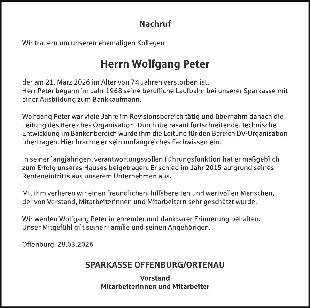 Nachruf
Wir trauern um unseren ehemaligen Kollegen

Herrn Wolfgang Peter
der am 21. März 2026 im Alter von 74 Jahren verstorben ist.
Herr Peter begann im Jahr 1968 seine berufliche Laufbahn bei unserer Sparkasse mit
einer Ausbildung zum Bankkaufmann.
Wolfgang Peter war viele Jahre im Revisionsbereich tätig und übernahm danach die
Leitung des Bereiches Organisation. Durch die rasant fortschreitende, technische
Entwicklung im Bankenbereich wurde ihm die Leitung für den Bereich DV-Organisation
übertragen. Hier brachte er sein umfangreiches Fachwissen ein.
In seiner langjährigen, verantwortungsvollen Führungsfunktion hat er maßgeblich
zum Erfolg unseres Hauses beigetragen. Er schied im Jahr 2015 aufgrund seines
Renteneintritts aus unserem Unternehmen aus.
Mit ihm verlieren wir einen freundlichen, hilfsbereiten und wertvollen Menschen,
der von Vorstand, Mitarbeiterinnen und Mitarbeitern sehr geschätzt wurde.
Wir werden Wolfgang Peter in ehrender und dankbarer Erinnerung behalten.
Unser Mitgefühl gilt seiner Familie und seinen Angehörigen.
Offenburg, 28.03.2026

SPARKASSE OFFENBURG/ORTENAU
Vorstand
Mitarbeiterinnen und Mitarbeiter