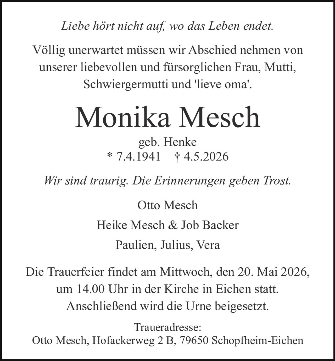 <i>Liebe hört nicht auf, wo das Leben endet.</i>

<p>Völlig unerwartet müssen wir Abschied nehmen von unserer liebevollen und fürsorglichen Frau, Mutti, Schwiergermutti und 'lieve oma'.</p>

<p><strong>Monika Mesch</strong><br>
geb. Henke<br>
* 7.4.1941 † 4.5.2026</p>

<p><i>Wir sind traurig. Die Erinnerungen geben Trost.</i></p>

<p>Otto Mesch<br>
Heike Mesch & Job Backer<br>
Paulien, Julius, Vera</p>

<p>Die Trauerfeier findet am Mittwoch, den 20. Mai 2026, um 14.00 Uhr in der Kirche in Eichen statt. Anschließend wird die Urne beigesetzt.</p>

<p>Traueradresse:<br>
Otto Mesch, Hofackerweg 2 B, 79650 Schopfheim-Eichen</p>