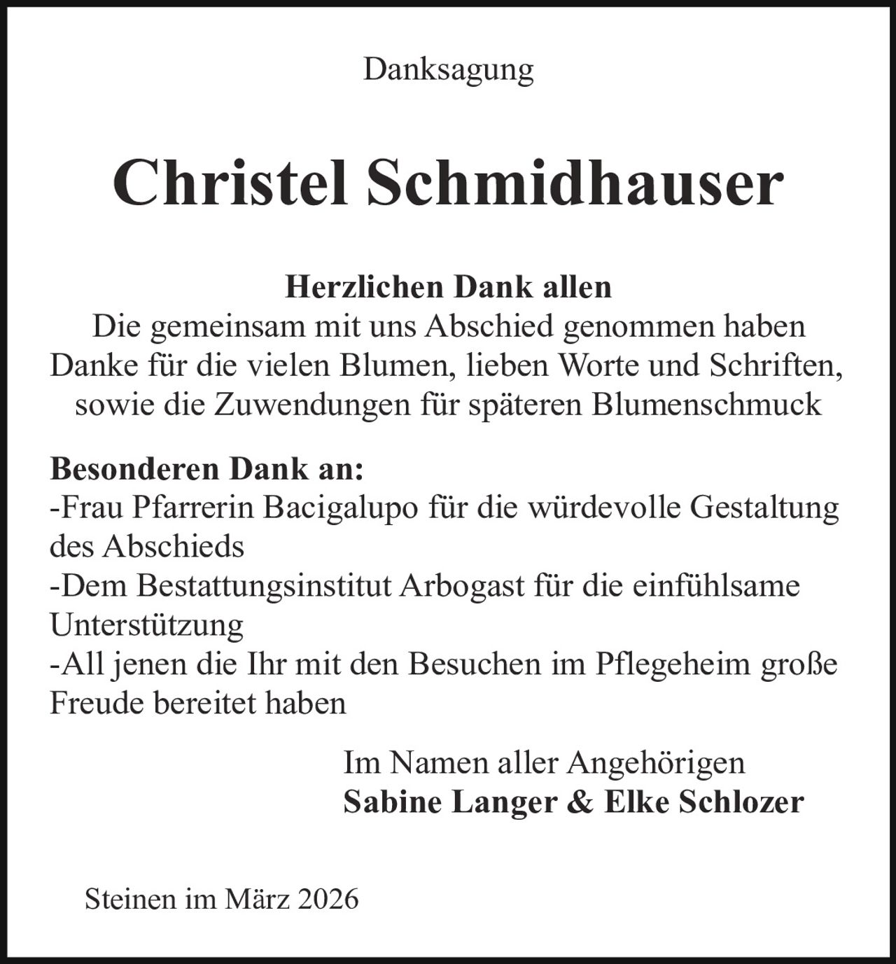 Danksagung

Christel Schmidhauser
Herzlichen Dank allen
Die gemeinsam mit uns Abschied genommen haben
Danke für die vielen Blumen, lieben Worte und Schriften,
sowie die Zuwendungen für späteren Blumenschmuck
Besonderen Dank an:
-Frau Pfarrerin Bacigalupo für die würdevolle Gestaltung
des Abschieds
-Dem Bestattungsinstitut Arbogast für die einfühlsame
Unterstützung
-All jenen die Ihr mit den Besuchen im Pflegeheim große
Freude bereitet haben
Im Namen aller Angehörigen
Sabine Langer & Elke Schlozer
Steinen im März 2026