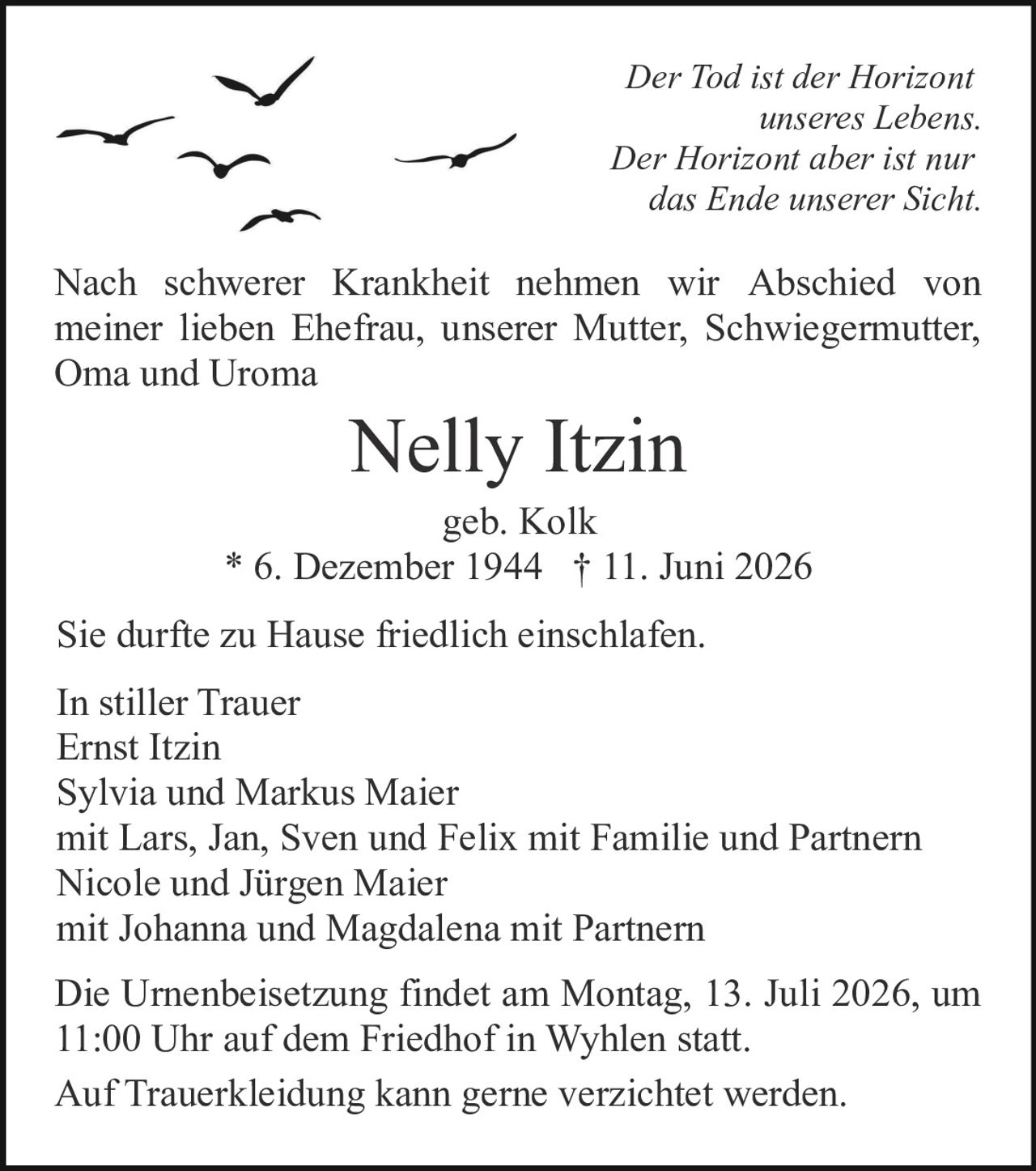 <p><strong>In stiller Trauer</strong></p>

<p><i>Der Tod ist der Horizont unseres Lebens. Der Horizont aber ist nur das Ende unserer Sicht.</i></p>

<p>Nach schwerer Krankheit nehmen wir Abschied von meiner lieben Ehefrau, unserer Mutter, Schwiegermutter, Oma und Uroma</p>

<p><strong>Nelly Itzin</strong><br>geb. Kolk<br>* 6. Dezember 1944 † 11. Juni 2026</p>

<p>Sie durfte zu Hause friedlich einschlafen.</p>

<p><strong>In stiller Trauer</strong><br>Ernst Itzin<br>Sylvia und Markus Maier mit Lars, Jan, Sven und Felix mit Familie und Partnern<br>Nicole und Jürgen Maier mit Johanna und Magdalena mit Partnern</p>

<p>Die Urnenbeisetzung findet am Montag, 13. Juli 2026, um 11:00 Uhr auf dem Friedhof in Wyhlen statt.</p>

<p>Auf Trauerkleidung kann gerne verzichtet werden.</p>