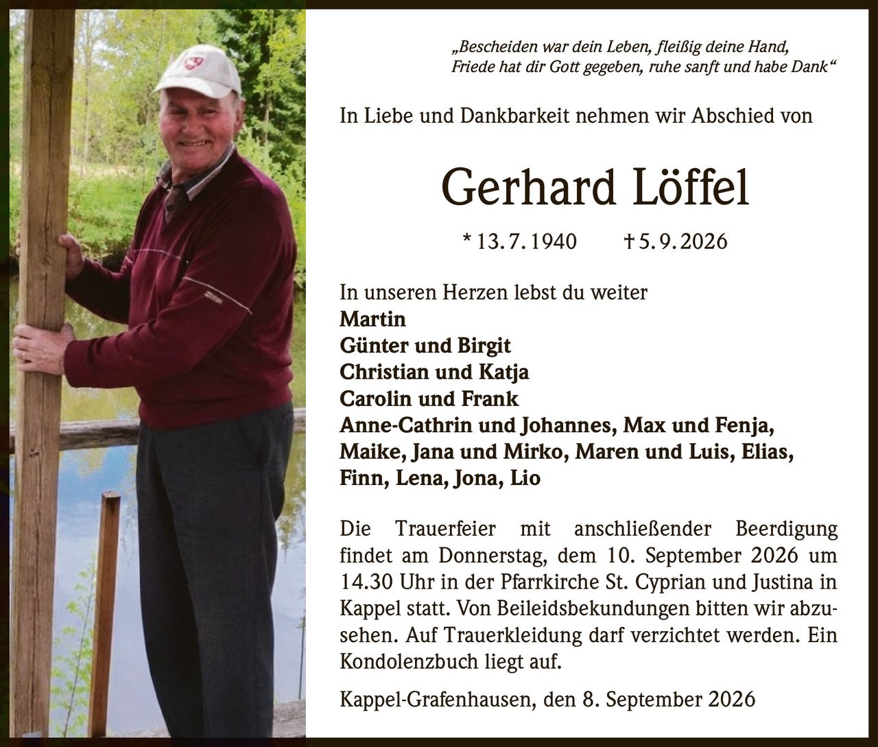 <p>„Bescheiden war dein Leben, fleißig deine Hand, Friede hat dir Gott gegeben, ruhe sanft und habe Dank"</p>

<p>In Liebe und Dankbarkeit nehmen wir Abschied von</p>

<p><strong>Gerhard Löffel</strong><br>
* 13. 7. 1940 † 5. 9. 2026</p>

<p>In unseren Herzen lebst du weiter</p>

<p><strong>Martin</strong><br>
<strong>Günter und Birgit</strong><br>
<strong>Christian und Katja</strong><br>
<strong>Carolin und Frank</strong><br>
<strong>Anne-Cathrin und Johannes, Max und Fenja, Maike, Jana und Mirko, Maren und Luis, Elias, Finn, Lena, Jona, Lio</strong></p>

<p>Die Trauerfeier mit anschließender Beerdigung findet am Donnerstag, dem 10. September 2026 um 14.30 Uhr in der Pfarrkirche St. Cyprian und Justina in Kappel statt. Von Beileidsbekundungen bitten wir abzusehen. Auf Trauerkleidung darf verzichtet werden. Ein Kondolenzbuch liegt auf.</p>

<p>Kappel-Grafenhausen, den 8. September 2026</p>