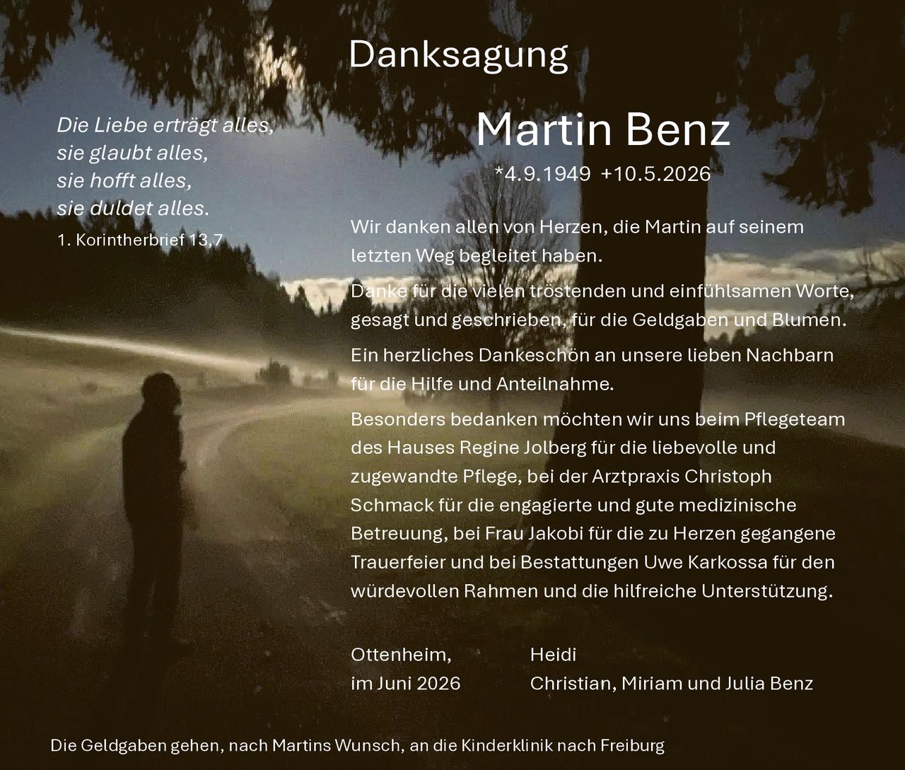 <p><strong>Danksagung</strong></p>

<p><i>Die Liebe erträgt alles,<br>sie glaubt alles,<br>sie hofft alles,<br>sie duldet alles.<br>1. Korintherbrief 13,7</i></p>

<p><strong>Martin Benz</strong><br>*4.9.1949 +10.5.2026</p>

<p>Wir danken allen von Herzen, die Martin auf seinem letzten Weg begleitet haben.</p>

<p>Danke für die vielen tröstenden und einfühlsamen Worte, gesagt und geschrieben, für die Geldgaben und Blumen.</p>

<p>Ein herzliches Dankeschön an unsere lieben Nachbarn für die Hilfe und Anteilnahme.</p>

<p>Besonders bedanken möchten wir uns beim Pflegeteam des Hauses Regine Jolberg für die liebevolle und zugewandte Pflege, bei der Arztpraxis Christoph Schmack für die engagierte und gute medizinische Betreuung, bei Frau Jakobi für die zu Herzen gegangene Trauerfeier und bei Bestattungen Uwe Karkossa für den würdevollen Rahmen und die hilfreiche Unterstützung.</p>

<p>Ottenheim, im Juni 2026<br>Heidi<br>Christian, Miriam und Julia Benz</p>

<p>Die Geldgaben gehen, nach Martins Wunsch, an die Kinderklinik nach Freiburg</p>