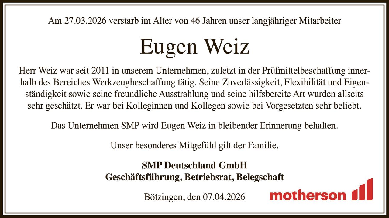 Am 27.03.2026 verstarb im Alter von 46 Jahren unser langjähriger Mitarbeiter

Eugen Weiz

Herr Weiz war seit 2011 in unserem Unternehmen, zuletzt in der Prüfmittelbeschaffung innerhalb des Bereiches Werkzeugbeschaffung tätig. Seine Zuverlässigkeit, Flexibilität und Eigenständigkeit sowie seine freundliche Ausstrahlung und seine hilfsbereite Art wurden allseits
sehr geschätzt. Er war bei Kolleginnen und Kollegen sowie bei Vorgesetzten sehr beliebt.
Das Unternehmen SMP wird Eugen Weiz in bleibender Erinnerung behalten.
Unser besonderes Mitgefühl gilt der Familie.
SMP Deutschland GmbH
Geschäftsführung, Betriebsrat, Belegschaft
Bötzingen, den 07.04.2026