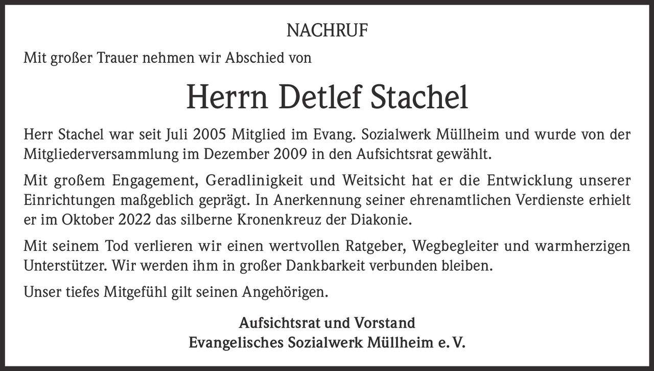 <p>NACHRUF</p><p>Mit großer Trauer nehmen wir Abschied von</p><p><strong>Herrn Detlef Stachel</strong></p><p>Herr Stachel war seit Juli 2005 Mitglied im Evang. Sozialwerk Müllheim und wurde von der Mitgliederversammlung im Dezember 2009 in den Aufsichtsrat gewählt.</p><p>Mit großem Engagement, Geradlinigkeit und Weitsicht hat er die Entwicklung unserer Einrichtungen maßgeblich geprägt. In Anerkennung seiner ehrenamtlichen Verdienste erhielt er im Oktober 2022 das silberne Kronenkreuz der Diakonie.</p><p>Mit seinem Tod verlieren wir einen wertvollen Ratgeber, Wegbegleiter und warmherzigen Unterstützer. Wir werden ihm in großer Dankbarkeit verbunden bleiben.</p><p>Unser tiefes Mitgefühl gilt seinen Angehörigen.</p><p>Aufsichtsrat und Vorstand<br>Evangelisches Sozialwerk Müllheim e. V.</p>
