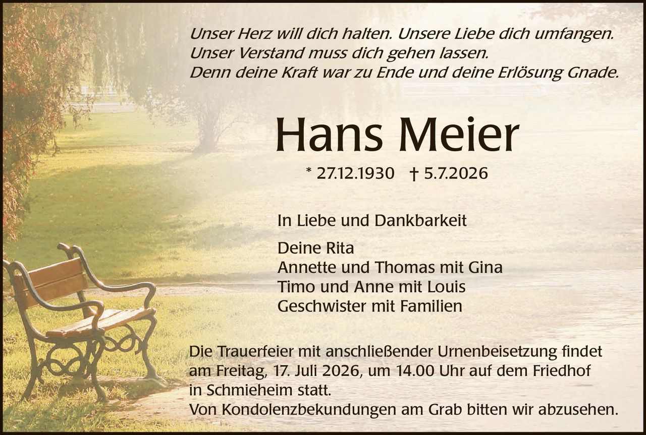 <p><i>Unser Herz will dich halten. Unsere Liebe dich umfangen. Unser Verstand muss dich gehen lassen. Denn deine Kraft war zu Ende und deine Erlösung Gnade.</i></p>

<p><strong>Hans Meier</strong><br>
* 27.12.1930 † 5.7.2026</p>

<p>In Liebe und Dankbarkeit<br>
Deine Rita<br>
Annette und Thomas mit Gina<br>
Timo und Anne mit Louis<br>
Geschwister mit Familien</p>

<p>Die Trauerfeier mit anschließender Urnenbeisetzung findet am Freitag, 17. Juli 2026, um 14.00 Uhr auf dem Friedhof in Schmieheim statt.<br>
Von Kondolenzbekündungen am Grab bitten wir abzusehen.</p>