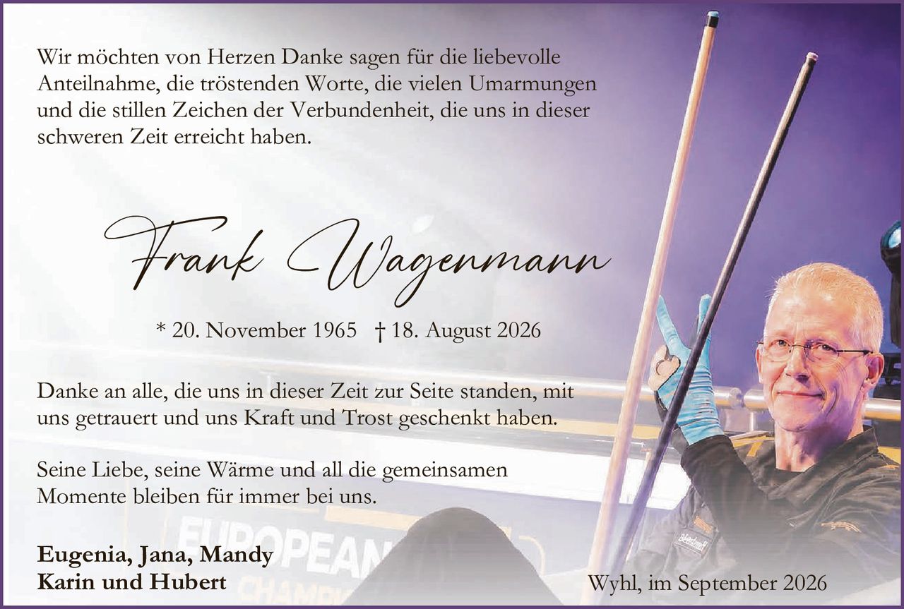 <p>Wir möchten von Herzen Danke sagen für die liebevolle Anteilnahme, die tröstenden Worte, die vielen Umarmungen und die stillen Zeichen der Verbundenheit, die uns in dieser schweren Zeit erreicht haben.</p>

<p><i>Frank Wagenmann</i></p>

<p>* 20. November 1965 † 18. August 2026</p>

<p>Danke an alle, die uns in dieser Zeit zur Seite standen, mit uns getrauert und uns Kraft und Trost geschenkt haben.</p>

<p>Seine Liebe, seine Wärme und all die gemeinsamen Momente bleiben für immer bei uns.</p>

<p><strong>Eugenia, Jana, Mandy<br/>Karin und Hubert</strong></p>

<p>Wyhl, im September 2026</p>