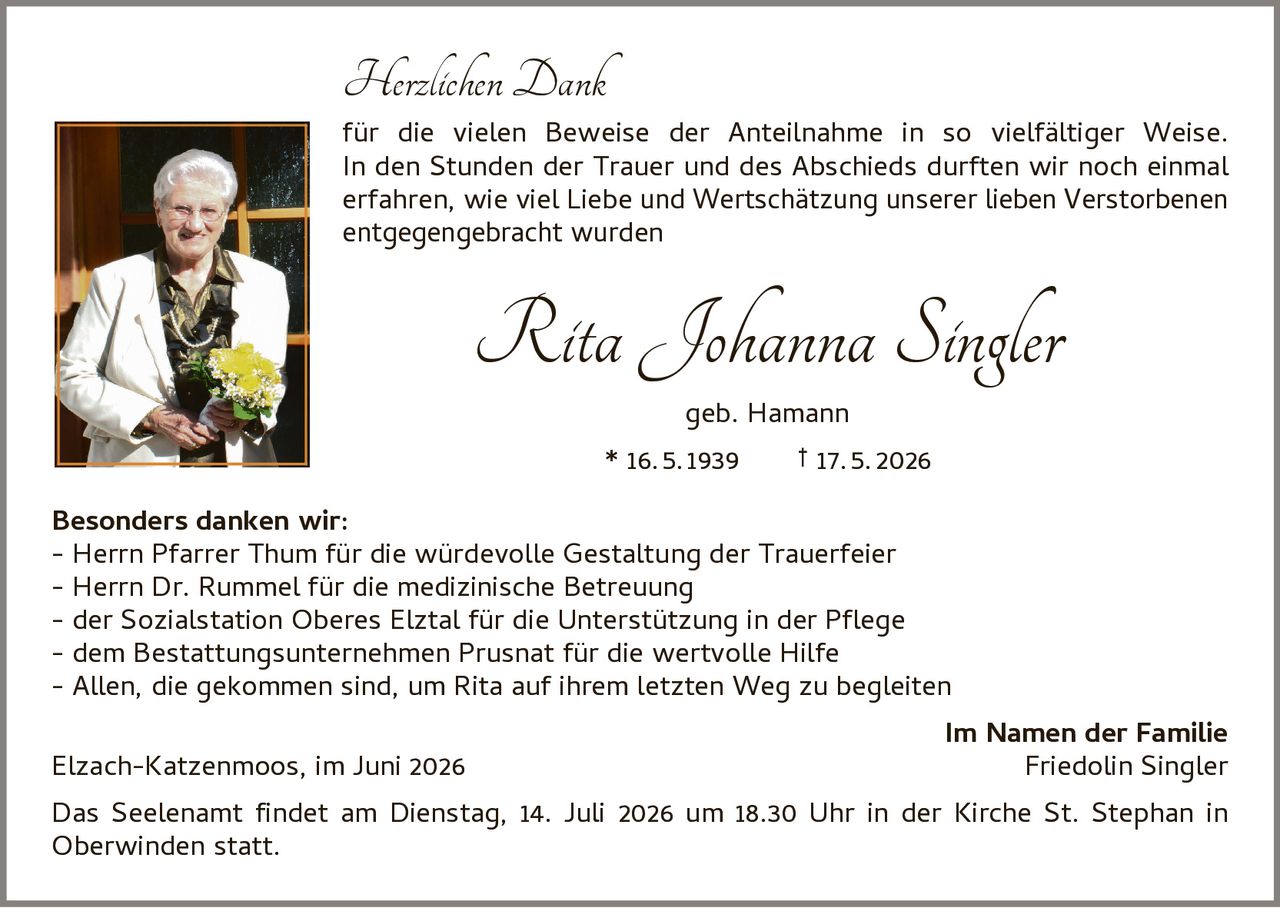 <p><strong>Herzlichen Dank</strong></p>

<p>für die vielen Beweise der Anteilnahme in so vielfältiger Weise. In den Stunden der Trauer und des Abschieds durften wir noch einmal erfahren, wie viel Liebe und Wertschätzung unserer lieben Verstorbenen entgegengebracht wurden</p>

<p><i>Rita Johanna Singler</i><br>
geb. Hamann<br>
* 16.5.1939 † 17.5.2026</p>

<p><strong>Besonders danken wir:</strong></p>

<p>- Herrn Pfarrer Thum für die würdevolle Gestaltung der Trauerfeier<br>
- Herrn Dr. Rummel für die medizinische Betreuung<br>
- der Sozialstation Oberes Elztal für die Unterstützung in der Pflege<br>
- dem Bestattungsunternehmen Prusnat für die wertvolle Hilfe<br>
- Allen, die gekommen sind, um Rita auf ihrem letzten Weg zu begleiten</p>

<p><strong>Im Namen der Familie</strong><br>
Elzach-Katzenmoos, im Juni 2026 <strong>Friedolin Singler</strong></p>

<p>Das Seelenamt findet am Dienstag, 14. Juli 2026 um 18.30 Uhr in der Kirche St. Stephan in Oberwinden statt.</p>