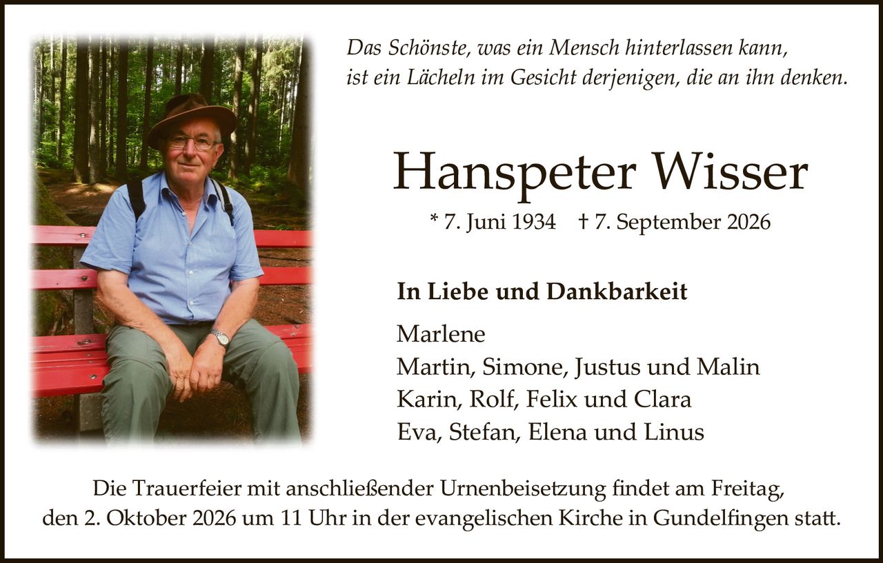 <p><i>Das Schönste, was ein Mensch hinterlassen kann, ist ein Lächeln im Gesicht derjenigen, die an ihn denken.</i></p><p>* 7. Juni 1934 † 7. September 2026</p><p><strong>Hanspeter Wisser</strong></p><p><strong>In Liebe und Dankbarkeit</strong></p><p>Marlene<br>Martin, Simone, Justus und Malin<br>Karin, Rolf, Felix und Clara<br>Eva, Stefan, Elena und Linus</p><p>Die Trauerfeier mit anschließender Urnenbeisetzung findet am Freitag, den 2. Oktober 2026 um 11 Uhr in der evangelischen Kirche in Gundelfingen statt.</p>