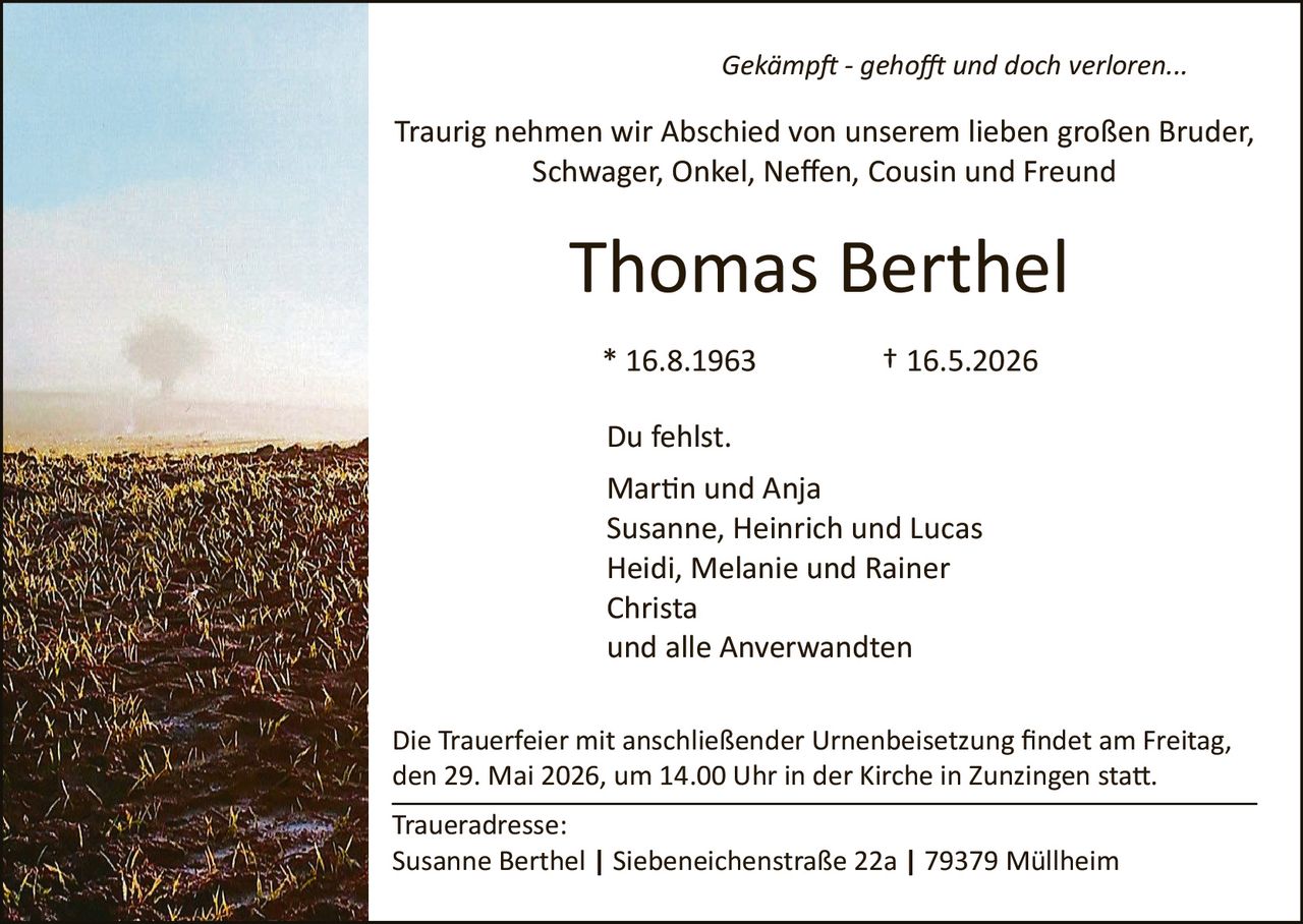 <p><i>Gekämpft - gehofft und doch verloren...</i></p><p>Traurig nehmen wir Abschied von unserem lieben großen Bruder,<br>Schwager, Onkel, Neffen, Cousin und Freund</p><p><strong>Thomas Berthel</strong></p><p>* 16.8.1963 † 16.5.2026</p><p>Du fehlst.<br>Martin und Anja<br>Susanne, Heinrich und Lucas<br>Heidi, Melanie und Rainer<br>Christa<br>und alle Anverwandten</p><p>Die Trauerfeier mit anschließender Urnenbeisetzung findet am Freitag,<nden 29. Mai 2026, um 14.00 Uhr in der Kirche in Zunzingen statt.</p><p>Traueradresse:<br>Susanne Berthel | Siebeneichenstraße 22a | 79379 Müllheim</p>