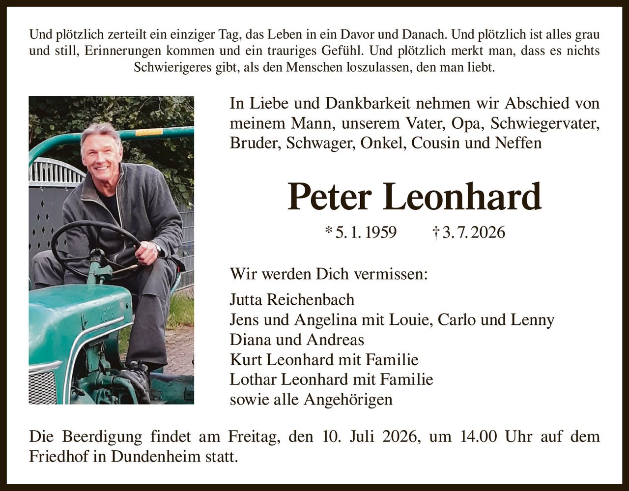 <p>Und plötzlich zerteilt ein einziger Tag, das Leben in ein Davor und Danach. Und plötzlich ist alles grau und still, Erinnerungen kommen und ein trauriges Gefühl. Und plötzlich merkt man, dass es nichts Schwierigeres gibt, als den Menschen loszulassen, den man liebt.</p>

<p>In Liebe und Dankbarkeit nehmen wir Abschied von meinem Mann, unserem Vater, Opa, Schwiegervater, Bruder, Schwager, Onkel, Cousin und Neffen</p>

<p><strong>Peter Leonhard</strong> * 5. 1. 1959 † 3. 7. 2026</p>

<p>Wir werden Dich vermissen:</p>

<p>Jutta Reichenbach<br/>
Jens und Angelina mit Louie, Carlo und Lenny<br/>
Diana und Andreas<br/>
Kurt Leonhard mit Familie<br/>
Lothar Leonhard mit Familie<br/>
sowie alle Angehörigen</p>

<p>Die Beerdigung findet am Freitag, den 10. Juli 2026, um 14.00 Uhr auf dem Friedhof in Dundenheim statt.</p>