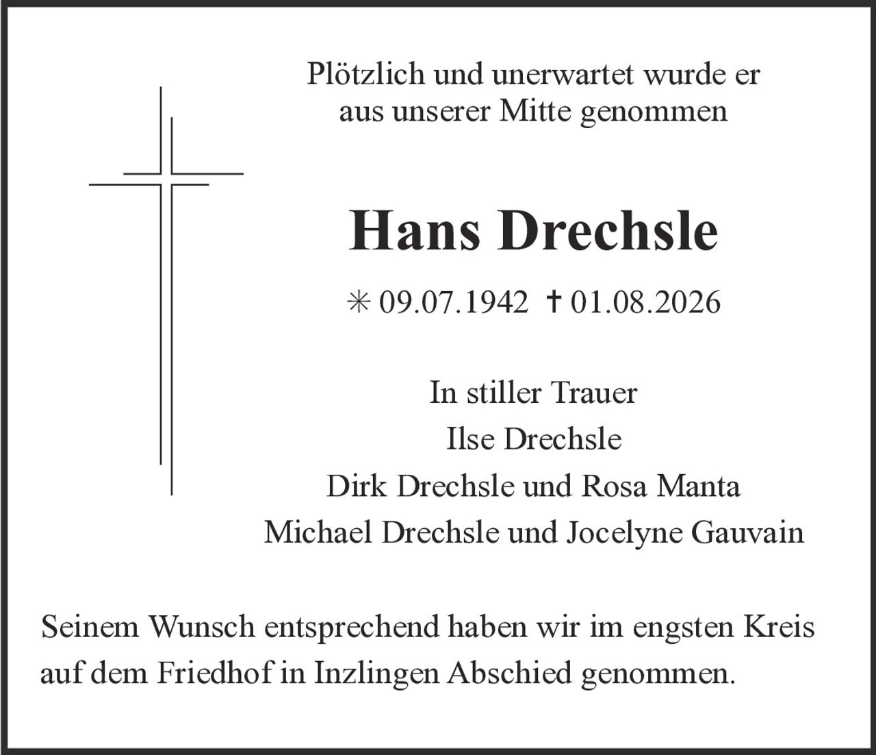 <p>Plötzlich und unerwartet wurde er aus unserer Mitte genommen</p><p><strong>Hans Drechsle</strong></p><p>* 09.07.1942  † 01.08.2026</p><p>In stiller Trauer<br>Ilse Drechsle<br>Dirk Drechsle und Rosa Manta<br>Michael Drechsle und Jocelyne Gauvain</p><p>Seinem Wunsch entsprechend haben wir im engsten Kreis auf dem Friedhof in Inzlingen Abschied genommen.</p>