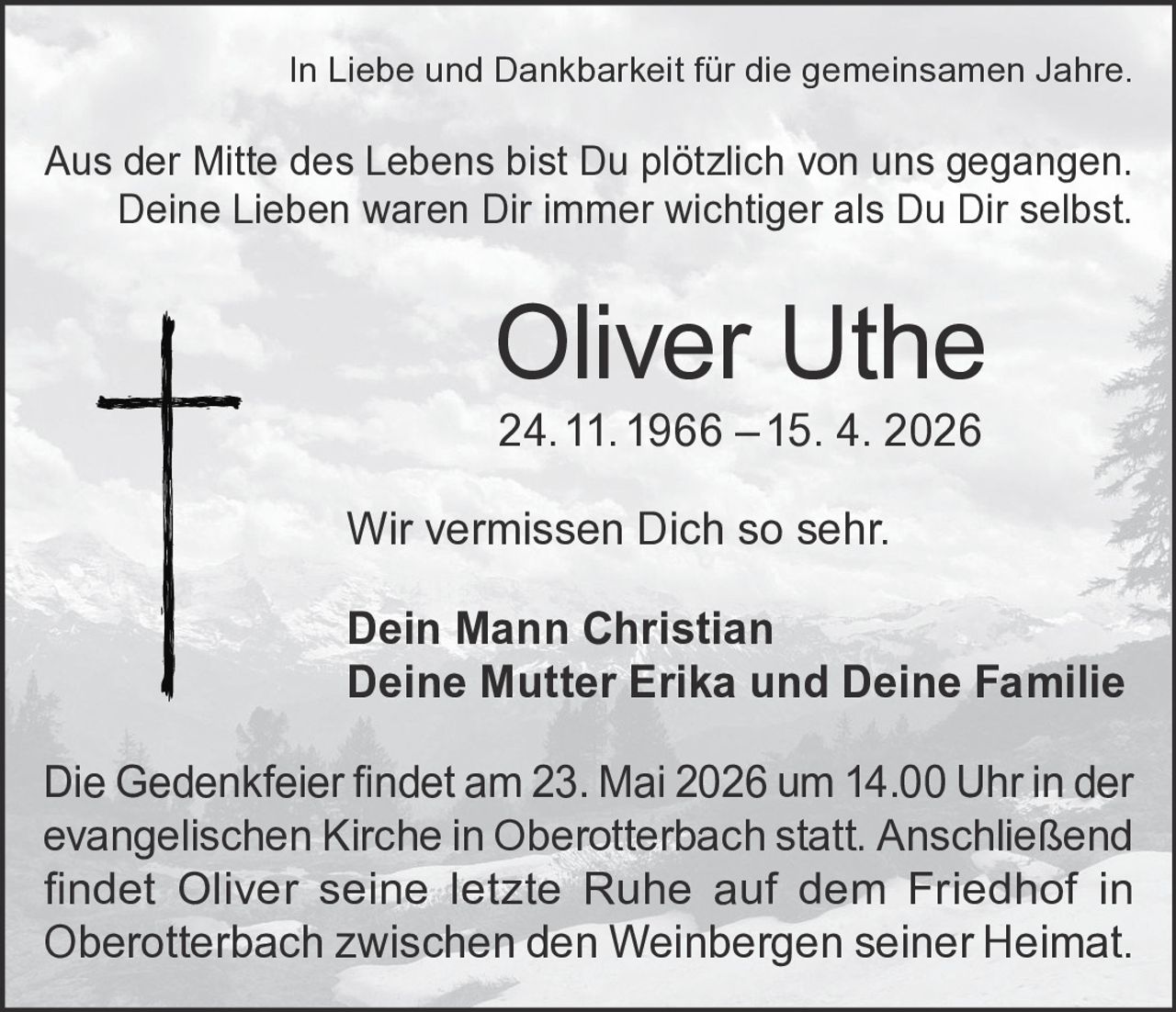 <p>In Liebe und Dankbarkeit für die gemeinsamen Jahre.</p>
<p>Aus der Mitte des Lebens bist Du plötzlich von uns gegangen.<br/>
Deine Lieben waren Dir immer wichtiger als Du Dir selbst.</p>
<p><strong>Oliver Uthe</strong><br/>
24. 11. 1966 – 15. 4. 2026</p>
<p>Wir vermissen Dich so sehr.</p>
<p>Dein Mann Christian<br/>
Deine Mutter Erika und Deine Familie</p>
<p>Die Gedenkfeier findet am 23. Mai 2026 um 14.00 Uhr in der evangelischen Kirche in Oberotterbach statt. Anschließend findet Oliver seine letzte Ruhe auf dem Friedhof in Oberotterbach zwischen den Weinbergen seiner Heimat.</p>