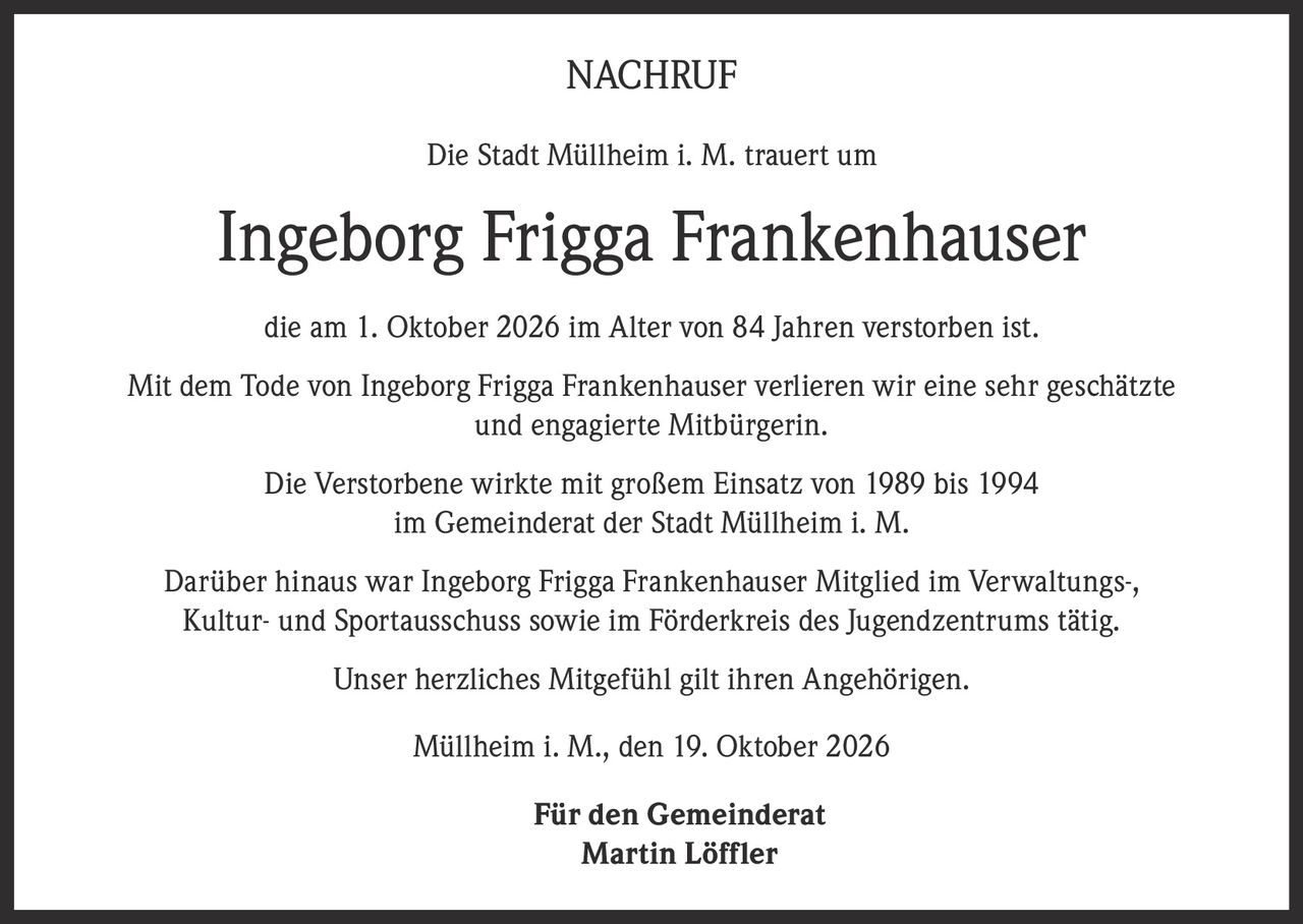 <p><strong>NACHRUF</strong></p><p>Die Stadt Müllheim i. M. trauert um</p><p><strong>Ingeborg Frigga Frankenhauser</strong></p><p>die am 1. Oktober 2026 im Alter von 84 Jahren verstorben ist.</p><p>Mit dem Tode von Ingeborg Frigga Frankenhauser verlieren wir eine sehr geschätzte und engagierte Mitbürgerin.</p><p>Die Verstorbene wirkte mit großem Einsatz von 1989 bis 1994 im Gemeinderat der Stadt Müllheim i. M.</p><p>Darüber hinaus war Ingeborg Frigga Frankenhauser Mitglied im Verwaltungs-, Kultur- und Sportausschuss sowie im Förderkreis des Jugendzentrums tätig.</p><p>Unser herzliches Mitgefühl gilt ihren Angehörigen.</p><p>Müllheim i. M., den 19. Oktober 2026</p><p>Für den Gemeinderat<br>Martin Löffler</p>
