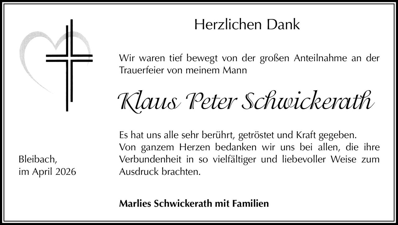 Herzlichen Dank
 ir waren tief bewegt von der großen Anteilnahme an der
W
Trauerfeier von meinem Mann

Klaus Peter Schwickerath
Bleibach,
im April 2026

Es hat uns alle sehr berührt, getröstet und Kraft gegeben.
Von ganzem Herzen bedanken wir uns bei allen, die ihre
Verbundenheit in so vielfältiger und liebevoller Weise zum
Ausdruck brachten.
Marlies Schwickerath mit Familien