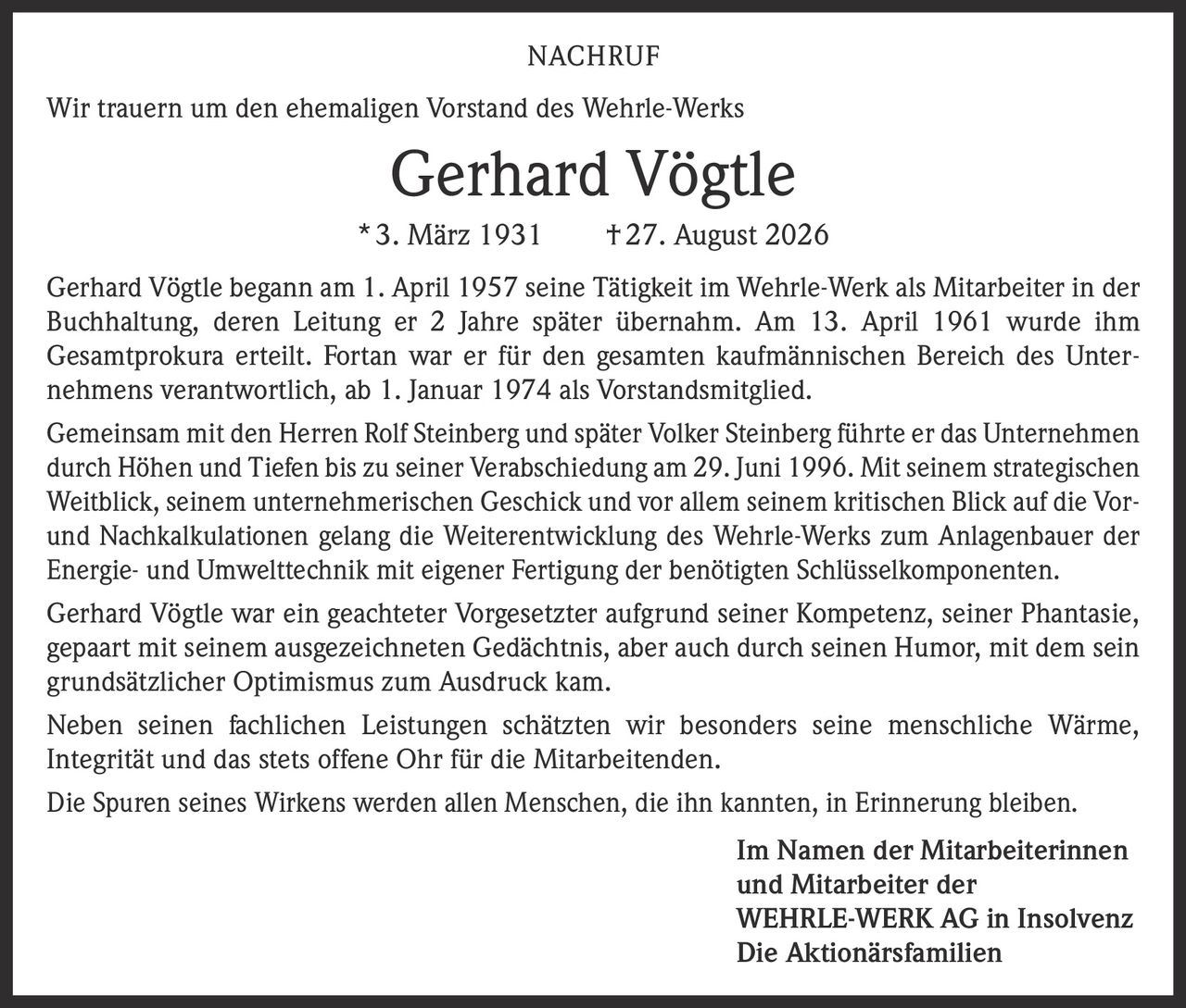 <p><strong>NACHRUF</strong></p>
<p>Wir trauern um den ehemaligen Vorstand des Wehrle-Werks</p>
<p><strong>Gerhard Vögtle</strong></p>
<p>* 3. März 1931 † 27. August 2026</p>
<p>Gerhard Vögtle begann am 1. April 1957 seine Tätigkeit im Wehrle-Werk als Mitarbeiter in der Buchhaltung, deren Leitung er 2 Jahre später übernahm. Am 13. April 1961 wurde ihm Gesamtprokura erteilt. Fortan war er für den gesamten kaufmännischen Bereich des Unternehmens verantwortlich, ab 1. Januar 1974 als Vorstandsmitglied.</p>
<p>Gemeinsam mit den Herren Rolf Steinberg und später Volker Steinberg führte er das Unternehmen durch Höhen und Tiefen bis zu seiner Verabschiedung am 29. Juni 1996. Mit seinem strategischen Weitblick, seinem unternehmerischen Geschick und vor allem seinem kritischen Blick auf die Vor- und Nachkalkulationen gelang die Weiterentwicklung des Wehrle-Werks zum Anlagenbauer der Energie- und Umwelttechnik mit eigener Fertigung der benötigten Schlüsselkomponenten.</p>
<p>Gerhard Vögtle war ein geachteter Vorgesetzter aufgrund seiner Kompetenz, seiner Phantasie, gepaart mit seinem ausgezeichneten Gedächtnis, aber auch durch seinen Humor, mit dem sein grundsätzlicher Optimismus zum Ausdruck kam.</p>
<p>Neben seinen fachlichen Leistungen schätzten wir besonders seine menschliche Wärme, Integrität und das stets offene Ohr für die Mitarbeitenden.</p>
<p>Die Spuren seines Wirkens werden allen Menschen, die ihn kannten, in Erinnerung bleiben.</p>
<p><strong>Im Namen der Mitarbeiterinnen und Mitarbeiter der WEHRLE-WERK AG in Insolvenz<br>Die Aktionärsfamilien</strong></p>