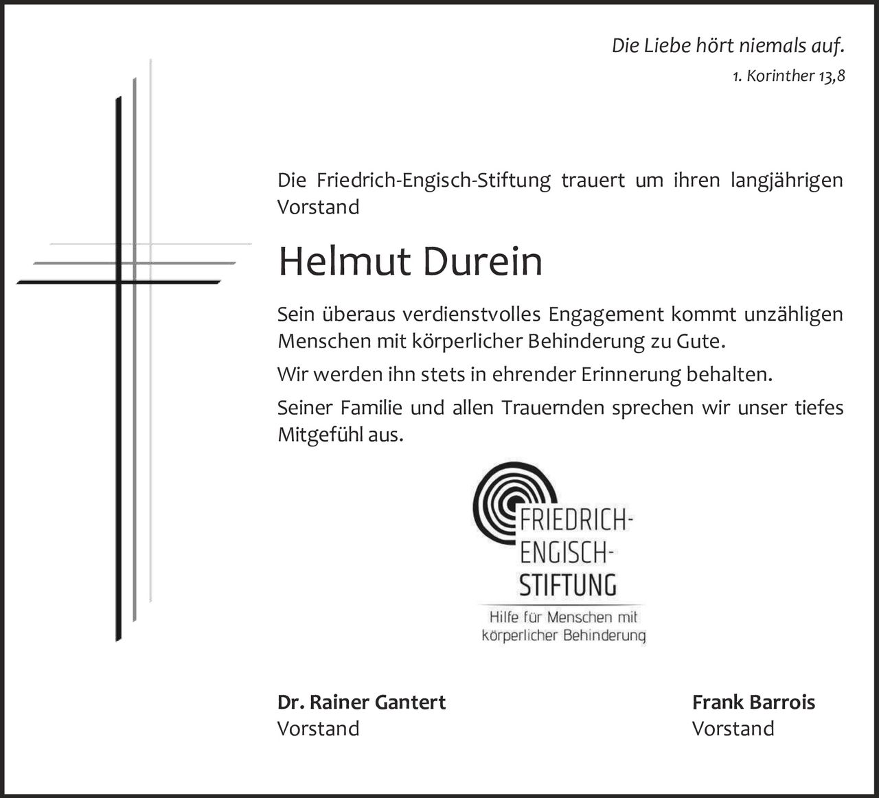 Die Liebe hört niemals auf.
1. Korinther 13,8

Die Friedrich-Engisch-Stiftung trauert um ihren langjährigen
Vorstand

Helmut Durein
Sein überaus verdienstvolles Engagement kommt unzähligen
Menschen mit körperlicher Behinderung zu Gute.
Wir werden ihn stets in ehrender Erinnerung behalten.
Seiner Familie und allen Trauernden sprechen wir unser tiefes
Mitgefühl aus.

Dr. Rainer Gantert
Vorstand

Frank Barrois
Vorstand