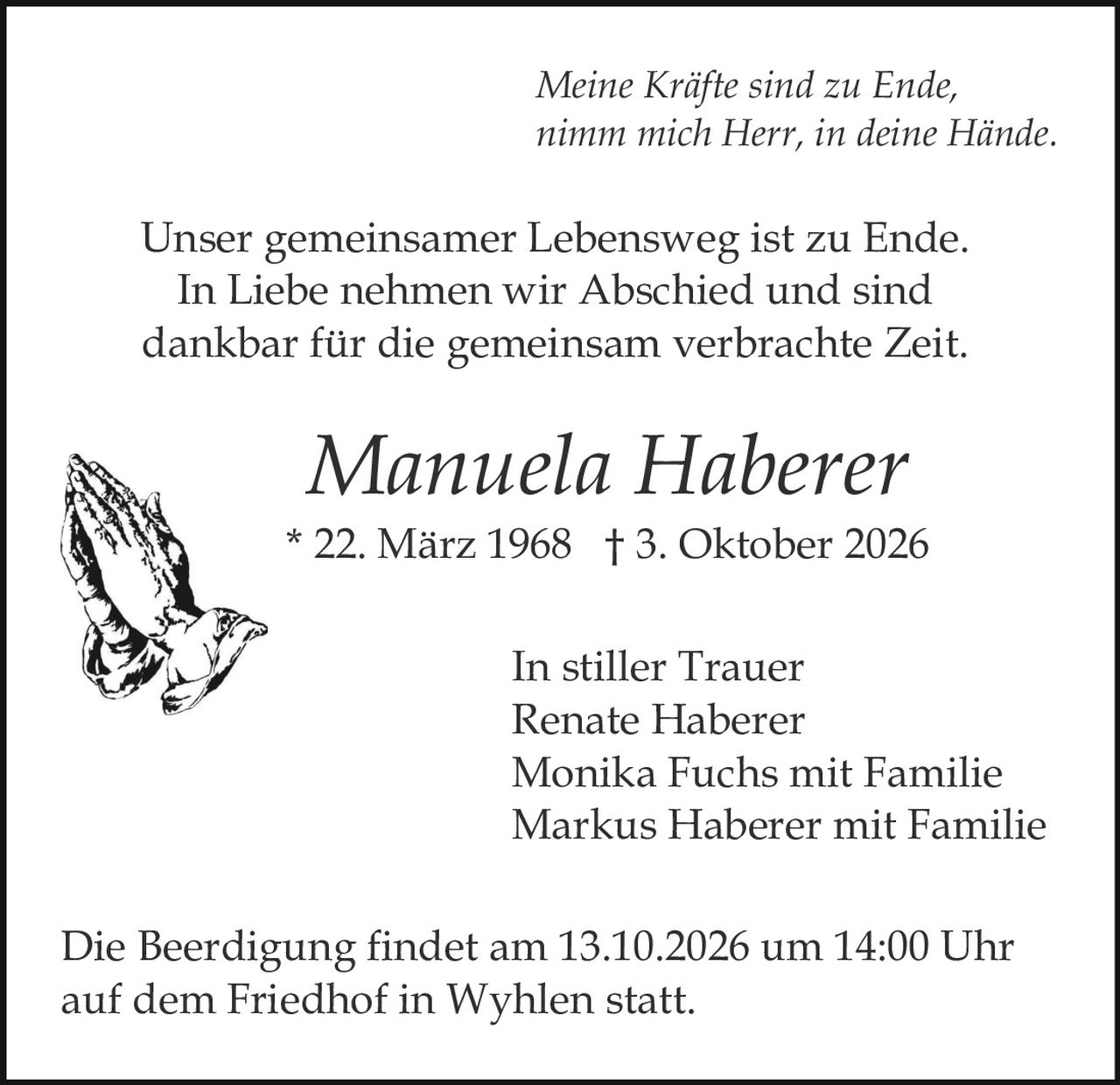 <p><strong>In stiller Trauer</strong></p>

<p>Renate Haberer<br>
Monika Fuchs mit Familie<br>
Markus Haberer mit Familie</p>

<p><strong>Manuela Haberer</strong><br>
* 22. März 1968 † 3. Oktober 2026</p>

<p>Unser gemeinsamer Lebensweg ist zu Ende.<br>
In Liebe nehmen wir Abschied und sind<br>
dankbar für die gemeinsam verbrachte Zeit.</p>

<p><i>Meine Kräfte sind zu Ende,<br>
nimm mich Herr, in deine Hände.</i></p>

<p>Die Beerdigung findet am 13.10.2026 um 14:00 Uhr<br>
auf dem Friedhof in Wyhlen statt.</p>