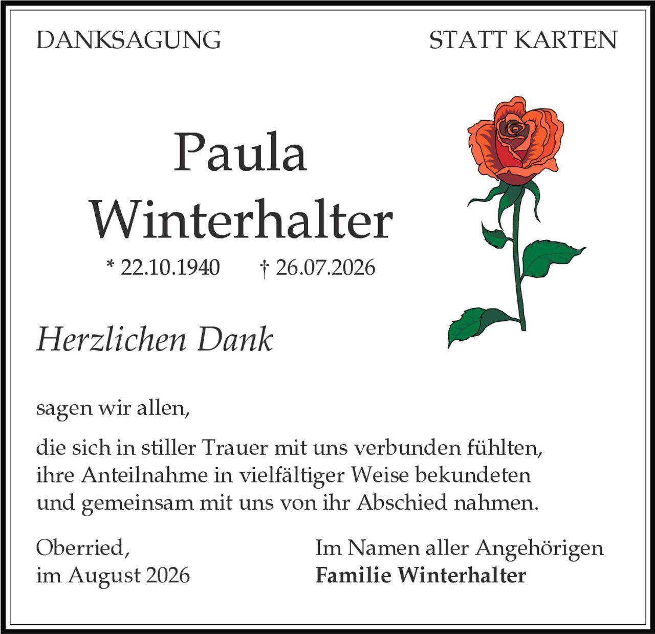 <p><strong>DANKSAGUNG STATT KARTEN</strong></p><p><strong>Paula Winterhalter</strong><br />* 22.10.1940 † 26.07.2026</p><p><i>Herzlichen Dank</i></p><p>sagen wir allen,<br />die sich in stiller Trauer mit uns verbunden fühlten,<br />ihre Anteilnahme in vielfältiger Weise bekundeten<br />und gemeinsam mit uns von ihr Abschied nahmen.</p><p>Oberried,<br />im August 2026</p><p>Im Namen aller Angehörigen<br /><strong>Familie Winterhalter</strong></p>