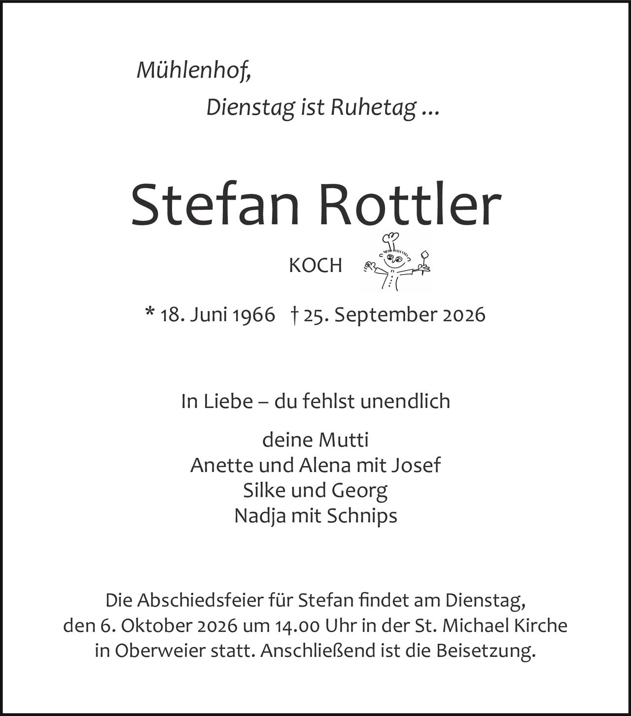 <p><i>Mühlenhof,<br/>Dienstag ist Ruhetag ...</i></p><p><strong>Stefan Rottler</strong><br/>KOCH</p><p>* 18. Juni 1966 † 25. September 2026</p><p>In Liebe – du fehlst unendlich<br/>deine Mutti<br/>Anette und Alena mit Josef<br/>Silke und Georg<br/>Nadja mit Schnips</p><p>Die Abschiedsfeier für Stefan findet am Dienstag, den 6. Oktober 2026 um 14.00 Uhr in der St. Michael Kirche in Oberweier statt. Anschließend ist die Beisetzung.</p>