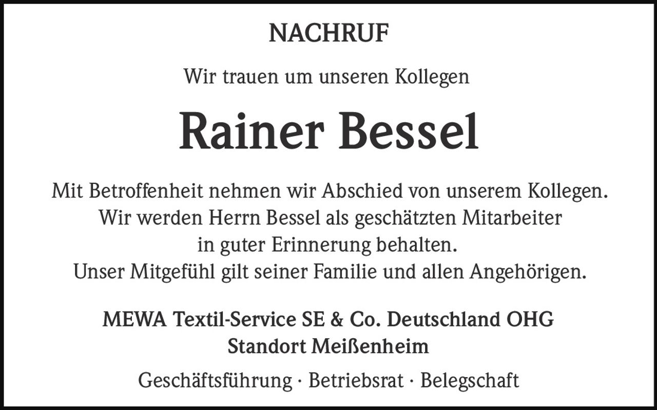 <p><strong>NACHRUF</strong></p><p>Wir trauen um unseren Kollegen</p><p><strong>Rainer Bessel</strong></p><p>Mit Betroffenheit nehmen wir Abschied von unserem Kollegen. Wir werden Herrn Bessel als geschätzten Mitarbeiter in guter Erinnerung behalten. Unser Mitgefühl gilt seiner Familie und allen Angehörigen.</p><p>MEWA Textil-Service SE & Co. Deutschland OHG<br>Standort Meißenheim</p><p>Geschäftsführung · Betriebsrat · Belegschaft</p>